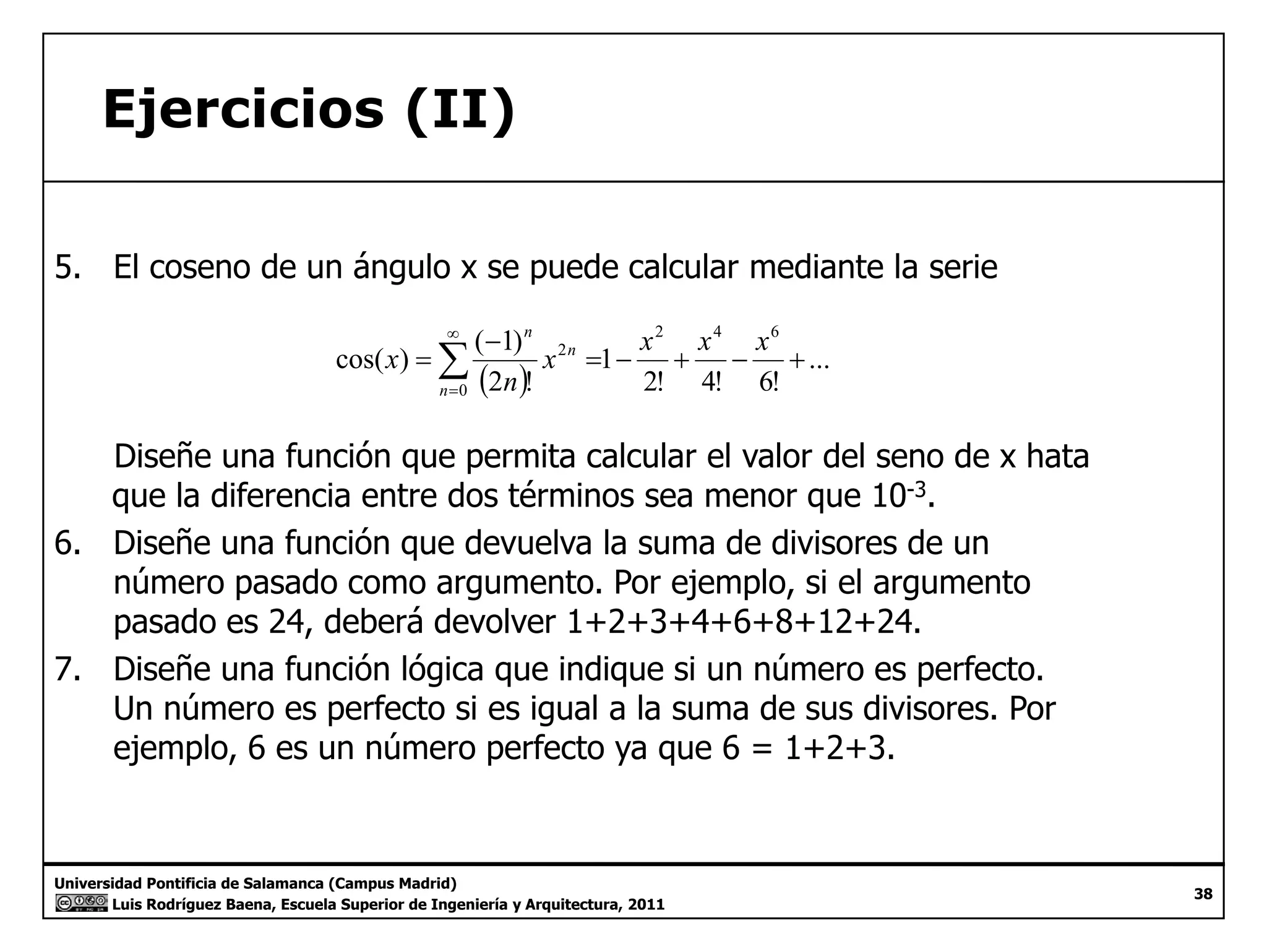 Ejercicios (II) 
5. El coseno de un ángulo x se puede calcular mediante la serie 
cos( ) ( 1) 
( ) ... 
2! 4! 6! 
1 
2 ! 
2 4 6 
0 
2 = − + − + 
− 
=Σ∞ 
= 
x x x x 
n 
x 
n 
n 
n 
Diseñe una función que permita calcular el valor del seno de x hata 
que la diferencia entre dos términos sea menor que 10-3. 
6. Diseñe una función que devuelva la suma de divisores de un 
número pasado como argumento. Por ejemplo, si el argumento 
pasado es 24, deberá devolver 1+2+3+4+6+8+12+24. 
7. Diseñe una función lógica que indique si un número es perfecto. 
Un número es perfecto si es igual a la suma de sus divisores. Por 
ejemplo, 6 es un número perfecto ya que 6 = 1+2+3. 
Universidad Pontificia de Salamanca (Campus Madrid) 
Luis Rodríguez Baena, Escuela Superior de Ingeniería y Arquitectura, 2011 
38 
 