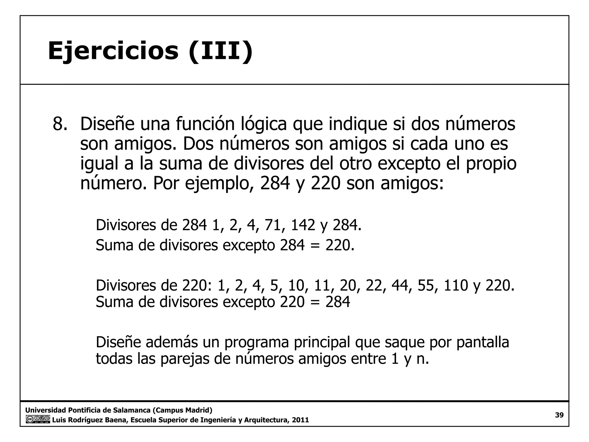 Ejercicios (III) 
8. Diseñe una función lógica que indique si dos números 
son amigos. Dos números son amigos si cada uno es 
igual a la suma de divisores del otro excepto el propio 
número. Por ejemplo, 284 y 220 son amigos: 
Divisores de 284 1, 2, 4, 71, 142 y 284. 
Suma de divisores excepto 284 = 220. 
Divisores de 220: 1, 2, 4, 5, 10, 11, 20, 22, 44, 55, 110 y 220. 
Suma de divisores excepto 220 = 284 
Diseñe además un programa principal que saque por pantalla 
todas las parejas de números amigos entre 1 y n. 
Universidad Pontificia de Salamanca (Campus Madrid) 
Luis Rodríguez Baena, Escuela Superior de Ingeniería y Arquitectura, 2011 
39 
 