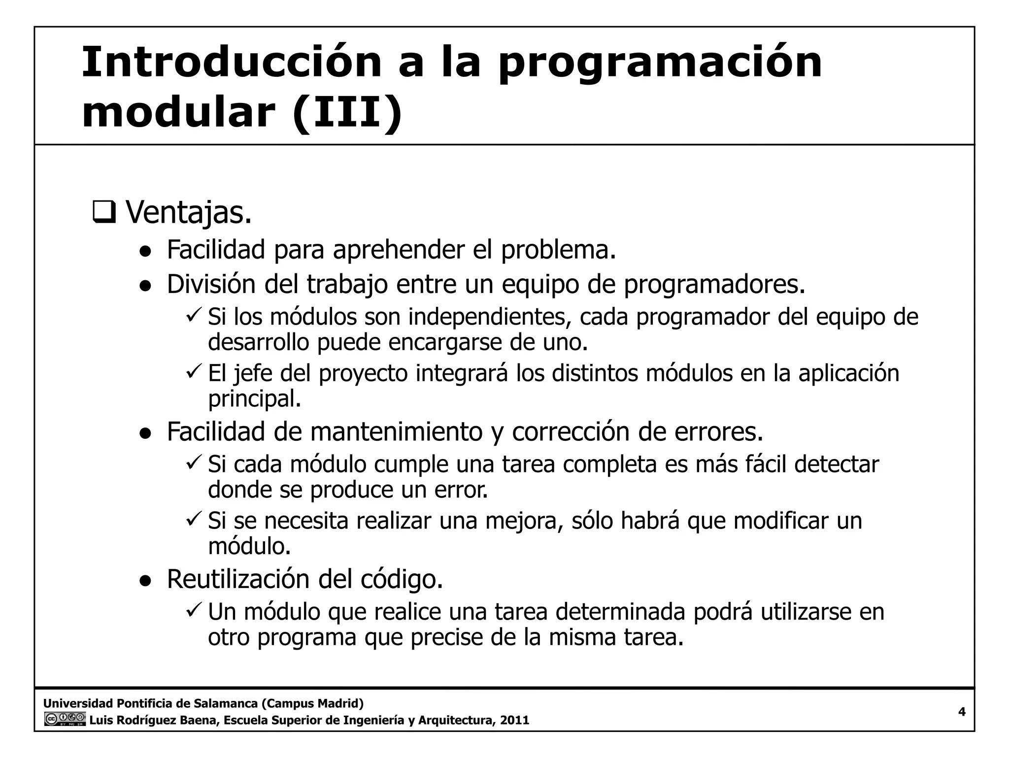 Introducción a la programación 
modular (III) 
‰ Ventajas. 
● Facilidad para aprehender el problema. 
● División del trabajo entre un equipo de programadores. 
9 Si los módulos son independientes, cada programador del equipo de 
desarrollo puede encargarse de uno. 
9 El jefe del proyecto integrará los distintos módulos en la aplicación 
principal. 
● Facilidad de mantenimiento y corrección de errores. 
9 Si cada módulo cumple una tarea completa es más fácil detectar 
donde se produce un error. 
9 Si se necesita realizar una mejora, sólo habrá que modificar un 
módulo. 
● Reutilización del código. 
9 Un módulo que realice una tarea determinada podrá utilizarse en 
t i d l i t 
Universidad Pontificia de Salamanca (Campus Madrid) 
Luis Rodríguez Baena, Escuela Superior de Ingeniería y Arquitectura, 2011 
4 
otro programa que precise de la misma tarea. 
 