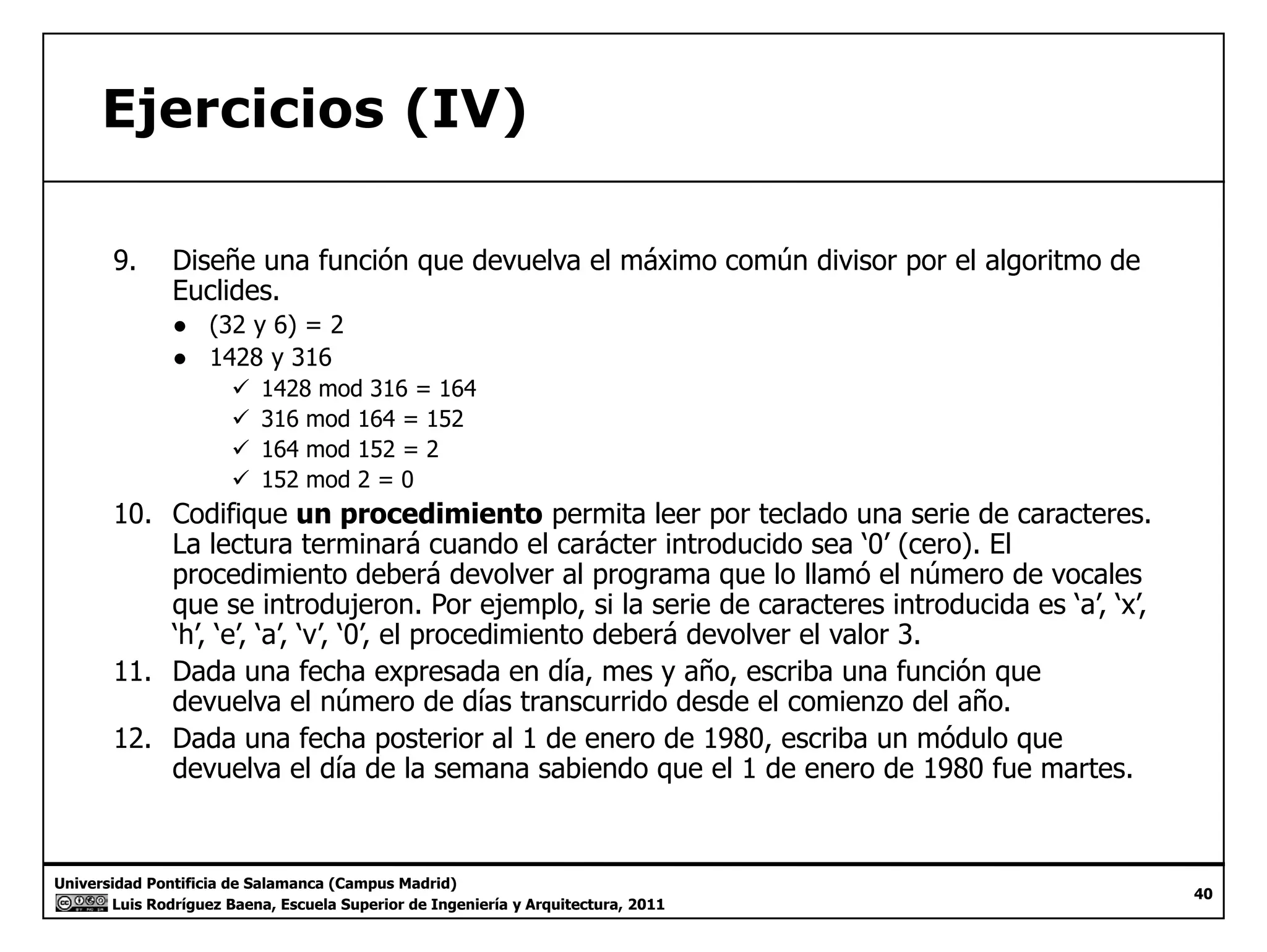 Ejercicios (IV) 
9. Diseñe una función que devuelva el máximo común divisor por el algoritmo de 
Euclides. 
● (32 y 6) = 2 
● 1428 y 316 
9 1428 mod 316 = 164 
99 316 mod 164 = 152 
9 164 mod 152 = 2 
9 152 mod 2 = 0 
10. Codifique un procedimiento permita leer por teclado una serie de caracteres. 
La lectura terminará cuando el carácter introducido sea ‘‘0’’ (cero). El 
procedimiento deberá devolver al programa que lo llamó el número de vocales 
que se introdujeron. Por ejemplo, si la serie de caracteres introducida es ‘a’, ‘x’, 
‘h’, ‘e’, ‘a’, ‘v’, ‘0’, el procedimiento deberá devolver el valor 3. 
11. Dada una fecha expresada en día, mes y año, escriba una función que 
devuelva el número de días transcurrido desde el comienzo del año. 
12. Dada una fecha posterior al 1 de enero de 1980, escriba un módulo que 
devuelva el día de la semana sabiendo que el 1 de enero de 1980 fue martes. 
Universidad Pontificia de Salamanca (Campus Madrid) 
Luis Rodríguez Baena, Escuela Superior de Ingeniería y Arquitectura, 2011 
40 
 