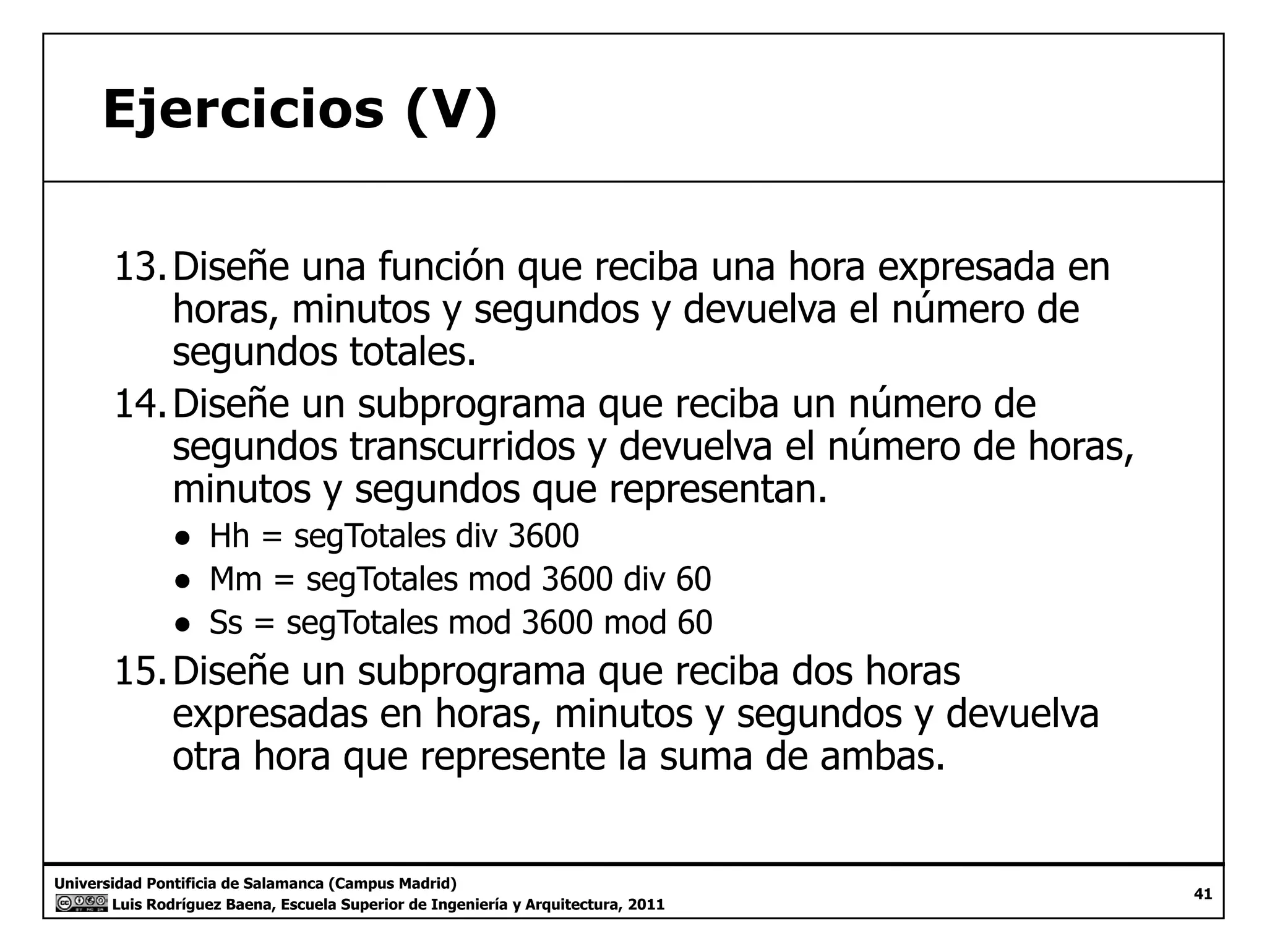 Ejercicios (V) 
13.Diseñe una función que reciba una hora expresada en 
horas, minutos y segundos y devuelva el número de 
segundos totales. 
14.Diseñe un subprograma que reciba un número de 
segundos transcurridos y devuelva el número de horas, 
minutos y segundos que representan. 
● Hh = segTotales div 3600 
● Mm = segTotales mod 3600 div 60 
● Ss = segTotales mod 3600 mod 60 
15.Diseñe un subprograma que reciba dos horas 
expresadas en horas, minutos y segundos y devuelva 
otra hora que represente la suma de ambas. 
Universidad Pontificia de Salamanca (Campus Madrid) 
Luis Rodríguez Baena, Escuela Superior de Ingeniería y Arquitectura, 2011 
41 
