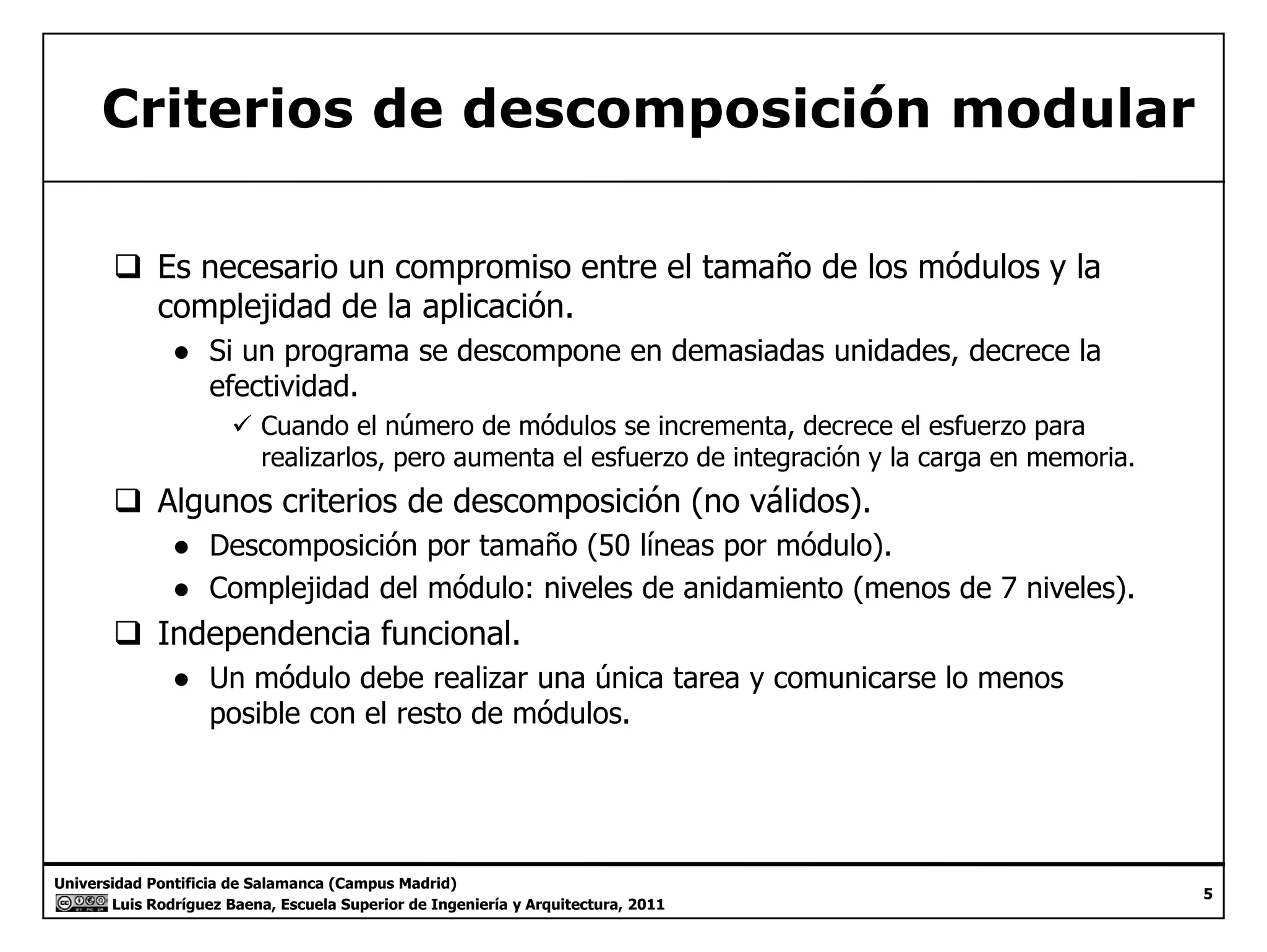 Criterios de descomposición modular 
‰ Es necesario un compromiso entre el tamaño de los módulos y la 
complejidad de la aplicación. 
● Si un programa se descompone en demasiadas unidades, decrece la 
efectividad. 
9 Cuando el número de módulos se incrementa, decrece el esfuerzo para 
realizarlos, pero aumenta el esfuerzo de integración y la carga en memoria. 
‰ Algunos criterios de descomposición (no válidos). 
● Descomposición por tamaño (50 líneas por módulo). 
● Complejidad del módulo: niveles de anidamiento (menos de 7 niveles). 
‰ Independencia funcional. 
● Un módulo debe realizar una única tarea y comunicarse lo menos 
posible con el resto de módulos. 
Universidad Pontificia de Salamanca (Campus Madrid) 
Luis Rodríguez Baena, Escuela Superior de Ingeniería y Arquitectura, 2011 
5 
 