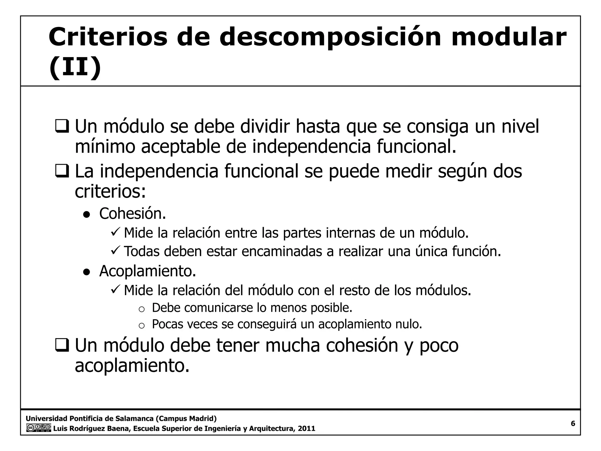 Criterios de descomposición modular 
(II) 
‰ Un módulo se debe dividir hasta que se consiga un nivel 
mínimo aceptable de independencia funcional. 
‰ La independencia funcional se puede medir según dos 
criterios: 
● Cohesión. 
9 Mide la relación entre las partes internas de un módulo. 
9 Todas deben estar encaminadas a realizar una única función. 
● Acoplamiento. 
9 Mide la relación del módulo con el resto de los módulos. 
o Debe comunicarse lo menos posible. 
o Pocas veces se conseguirá un acoplamiento nulo. 
‰ Un módulo debe tener mucha cohesión y poco 
acoplamiento. 
Universidad Pontificia de Salamanca (Campus Madrid) 
Luis Rodríguez Baena, Escuela Superior de Ingeniería y Arquitectura, 2011 
6 
p 
 
