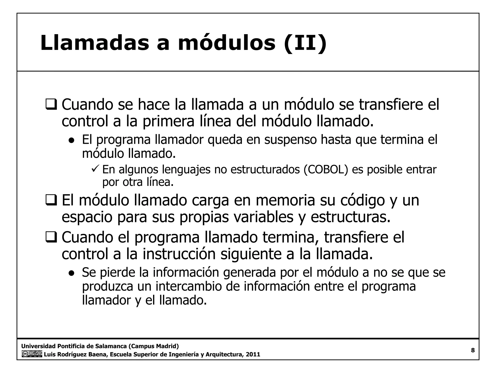 Llamadas a módulos (II) 
‰ Cuando se hace la llamada a un módulo se transfiere el 
control a la primera línea del módulo llamado. 
● El programa llamador queda en suspenso hasta que termina el 
módulo llamado. 
9 En algunos lenguajes no estructurados (COBOL) es posible entrar 
por otra línea. 
‰ El módulo llamado carga en memoria su código y un 
espacio para sus propias variables y estructuras. 
‰ Cuando el programa llamado termina, transfiere el 
control a la instrucción siguiente a la llamada. 
● Se pierde la información generada por el módulo a no se que se 
produzca un intercambio de información entre el programa 
llamador y el llamado. 
Universidad Pontificia de Salamanca (Campus Madrid) 
Luis Rodríguez Baena, Escuela Superior de Ingeniería y Arquitectura, 2011 
8 
 