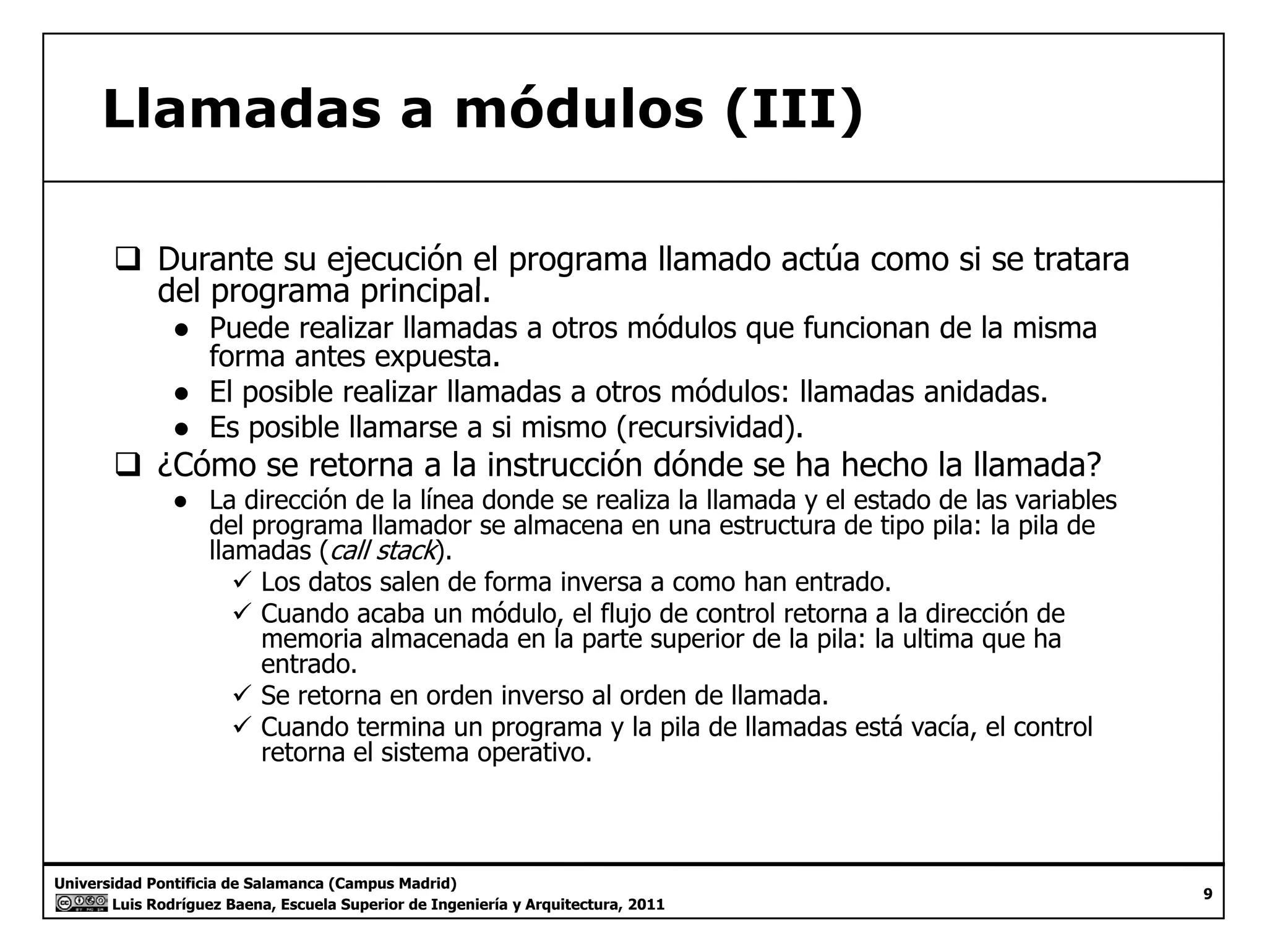 Llamadas a módulos (III) 
‰ Durante su ejecución el programa llamado actúa como si se tratara 
del programa principal. 
● Puede realizar llamadas a otros módulos que funcionan de la misma 
forma antes expuesta. 
● El posible realizar llamadas a otros módulos: llamadas anidadas. 
● Es posible llamarse a si mismo (recursividad). 
‰ ¿Cómo se retorna a la instrucción dónde se ha hecho la llamada? 
● La dirección de la línea donde se realiza la llamada y el estado de las variables 
del programa llamador se almacena en una estructura de tipo pila: la pila de 
llamadas (call stack). 
9 Los datos salen de forma inversa a como han entrado. 
9 Cuando acaba un módulo, el flujo de control retorna a la dirección de 
memoria almacenada en la parte superior de la pila: la ultima que ha 
entrado. 
9 Se retorna en orden inverso al orden de llamada. 
9 Cuando termina un programa y la pila de llamadas está vacía, el control 
retorna el sistema operativo. 
Universidad Pontificia de Salamanca (Campus Madrid) 
Luis Rodríguez Baena, Escuela Superior de Ingeniería y Arquitectura, 2011 
9 
 