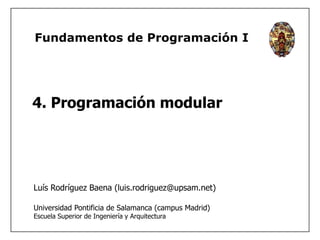 Fundamentos de Programación I 
4. Programación modular 
Luís Rodríguez Baena (luis.rodriguez@upsam.net) 
Universidad Pontificia de Salamanca (campus Madrid) 
Escuela Superior de Ingeniería y Arquitectura 
 