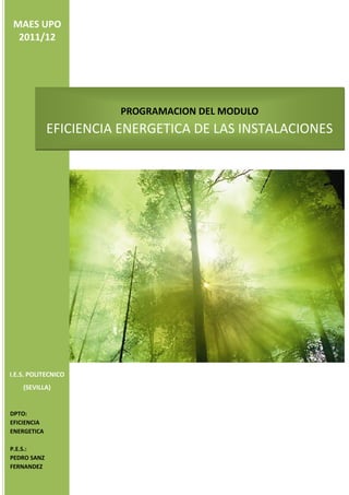 MAES UPO
  2011/12




                       PROGRAMACION DEL MODULO
             EFICIENCIA ENERGETICA DE LAS INSTALACIONES




I.E.S. POLITECNICO
    (SEVILLA)


DPTO:
EFICIENCIA
ENERGETICA

P.E.S.:
PEDRO SANZ
FERNANDEZ
 