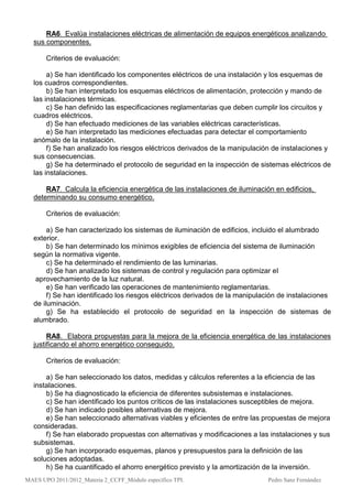 RA6. Evalúa instalaciones eléctricas de alimentación de equipos energéticos analizando
  sus componentes.

       Criterios de evaluación:

       a) Se han identificado los componentes eléctricos de una instalación y los esquemas de
  los cuadros correspondientes.
       b) Se han interpretado los esquemas eléctricos de alimentación, protección y mando de
  las instalaciones térmicas.
       c) Se han definido las especificaciones reglamentarias que deben cumplir los circuitos y
  cuadros eléctricos.
       d) Se han efectuado mediciones de las variables eléctricas características.
       e) Se han interpretado las mediciones efectuadas para detectar el comportamiento
  anómalo de la instalación.
       f) Se han analizado los riesgos eléctricos derivados de la manipulación de instalaciones y
  sus consecuencias.
       g) Se ha determinado el protocolo de seguridad en la inspección de sistemas eléctricos de
  las instalaciones.

      RA7. Calcula la eficiencia energética de las instalaciones de iluminación en edificios,
  determinando su consumo energético.

       Criterios de evaluación:

       a) Se han caracterizado los sistemas de iluminación de edificios, incluido el alumbrado
  exterior.
       b) Se han determinado los mínimos exigibles de eficiencia del sistema de iluminación
  según la normativa vigente.
       c) Se ha determinado el rendimiento de las luminarias.
       d) Se han analizado los sistemas de control y regulación para optimizar el
   aprovechamiento de la luz natural.
       e) Se han verificado las operaciones de mantenimiento reglamentarias.
       f) Se han identificado los riesgos eléctricos derivados de la manipulación de instalaciones
  de iluminación.
       g) Se ha establecido el protocolo de seguridad en la inspección de sistemas de
  alumbrado.

       RA8. Elabora propuestas para la mejora de la eficiencia energética de las instalaciones
  justificando el ahorro energético conseguido.

       Criterios de evaluación:

      a) Se han seleccionado los datos, medidas y cálculos referentes a la eficiencia de las
  instalaciones.
      b) Se ha diagnosticado la eficiencia de diferentes subsistemas e instalaciones.
      c) Se han identificado los puntos críticos de las instalaciones susceptibles de mejora.
      d) Se han indicado posibles alternativas de mejora.
      e) Se han seleccionado alternativas viables y eficientes de entre las propuestas de mejora
  consideradas.
      f) Se han elaborado propuestas con alternativas y modificaciones a las instalaciones y sus
  subsistemas.
      g) Se han incorporado esquemas, planos y presupuestos para la definición de las
  soluciones adoptadas.
      h) Se ha cuantificado el ahorro energético previsto y la amortización de la inversión.
MAES UPO 2011/2012_Materia 2_CCFF_Módulo específico TPI.                      Pedro Sanz Fernández
 