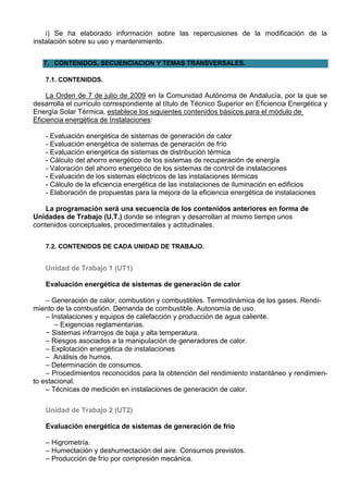 i) Se ha elaborado información sobre las repercusiones de la modificación de la
instalación sobre su uso y mantenimiento.


   7. CONTENIDOS, SECUENCIACION Y TEMAS TRANSVERSALES.

    7.1. CONTENIDOS.

    La Orden de 7 de julio de 2009 en la Comunidad Autónoma de Andalucía, por la que se
desarrolla el currículo correspondiente al título de Técnico Superior en Eficiencia Energética y
Energía Solar Térmica, establece los siguientes contenidos básicos para el módulo de
Eficiencia energética de Instalaciones:

    - Evaluación energética de sistemas de generación de calor
    - Evaluación energética de sistemas de generación de frío
    - Evaluación energética de sistemas de distribución térmica
    - Cálculo del ahorro energético de los sistemas de recuperación de energía
    - Valoración del ahorro energético de los sistemas de control de instalaciones
    - Evaluación de los sistemas eléctricos de las instalaciones térmicas
    - Cálculo de la eficiencia energética de las instalaciones de iluminación en edificios
    - Elaboración de propuestas para la mejora de la eficiencia energética de instalaciones

    La programación será una secuencia de los contenidos anteriores en forma de
Unidades de Trabajo (U.T.) donde se integran y desarrollan al mismo tiempo unos
contenidos conceptuales, procedimentales y actitudinales.


    7.2. CONTENIDOS DE CADA UNIDAD DE TRABAJO.


    Unidad de Trabajo 1 (UT1)

    Evaluación energética de sistemas de generación de calor

    – Generación de calor, combustión y combustibles. Termodinámica de los gases. Rendi-
miento de la combustión. Demanda de combustible. Autonomía de uso.
    – Instalaciones y equipos de calefacción y producción de agua caliente.
       – Exigencias reglamentarias.
    − Sistemas infrarrojos de baja y alta temperatura.
    – Riesgos asociados a la manipulación de generadores de calor.
    – Explotación energética de instalaciones
    – Análisis de humos.
    – Determinación de consumos.
    – Procedimientos reconocidos para la obtención del rendimiento instantáneo y rendimien-
to estacional.
    – Técnicas de medición en instalaciones de generación de calor.

    Unidad de Trabajo 2 (UT2)

    Evaluación energética de sistemas de generación de frío

    – Higrometría.
    – Humectación y deshumectación del aire. Consumos previstos.
    – Producción de frío por compresión mecánica.
 