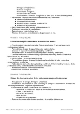  Principio termodinámico
                Balance energético
                Rendimiento energético.
                Reversibilidad del sistema.
                Rendimientos y balances energéticos en otros tipos de producción frigorífica.
       – Instalaciones y equipos de acondicionamiento de aire y ventilación.
               Obtención de rendimientos.
               Aislamiento antivibratorio.
               Emisión acústica y medios de atenuación.
               Exigencias reglamentarias.
       – Riesgos asociados a los equipos generadores de frío.
       – Explotación energética de instalaciones.
       – Operaciones de tratamiento del aire.
       – Técnicas de medición en instalaciones de generación de frío.

       Unidad de Trabajo 3 (UT3)

       Evaluación energética de sistemas de distribución térmica

      – Energía, calor y transmisión de calor. Dinámica de fluidos. El aire y el agua como
  medios caloportadores.
      – Permeabilidad al vapor de agua. Exigencias reglamentarias.
      – Circuitos de agua: elementos de regulación y equilibrado.
      – Intercambiadores de calor: balances energéticos, eficacia y rendimiento.
      – Unidades terminales: características y capacidades sensible y latente. Sistemas de
  control. Eficacia y rendimiento.
      – Redes de aire: Exigencias reglamentarias.
      – Permeabilidad al vapor de agua. Limitación de las pérdidas de calor y control de
  condensaciones en tuberías
      – Redes de aire: elementos de regulación y equilibrado. Determinación y limitación de las
  pérdidas de calor y control de condensaciones en conductos.
      – Bombas circuladoras: control de rendimiento
       – Ventiladores: control de rendimiento.

       Unidad de Trabajo 4 (UT4)

       Cálculo del ahorro energético de los sistemas de recuperación de energía

       – Recuperación de energía. Principios funcionales.
       – Sistemas de recuperación de calor sensible y de entalpía. Características de cada uno.
   Eficacia y rendimiento. Exigencias reglamentarias.
       – Sistemas de recuperación del medio de condensación.
                Anillos de condensación, torres de enfriamiento y aeroenfriadores.
                Tipos y características.
                Eficacia y rendimiento.
                Aplicaciones.
                Exigencias reglamentarias.
       – Sistemas de recuperación de calor sensible y de entalpía. Aplicaciones




MAES UPO 2011/2012_Materia 2_CCFF_Módulo específico TPI.                     Pedro Sanz Fernández
 