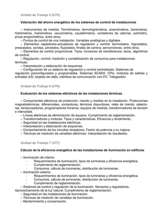 Unidad de Trabajo 5 (UT5)

   Valoración del ahorro energético de los sistemas de control de instalaciones

    – Instrumentos de medida: Termómetros, termohigrómetros, anemómetros, barómetros,
hidrómetros, manómetros, vacuómetros, caudalímetros, contadores de calorías, polímetro,
pinza amperimétrica, entre otros.
    – Puntos de control de una instalación. Variables analógicas y digitales.
    – Elementos captadores-actuadores de regulación y control: termostatos, higrostatos,
presostatos, sondas, pirostatos, flujostatos, finales de carrera, servomotores, entre otros.
    – Elementos de control proporcional. Tipos, funciones de transferencia, lazos, algoritmos
de control.
    – Regulación, control, medición y contabilización de consumos para instalaciones
térmicas.
    – Interpretación y elaboración de esquemas.
    – Configuración de un sistema de regulación y control centralizado. Sistemas de
regulación preconfigurados y programables. Sistemas SCADA. CPU, módulos de salidas y
entradas A/D, tarjetas de relés, interface de comunicación con PC. Telegestión.

   Unidad de Trabajo 6 (UT6)

   Evaluación de los sistemas eléctricos de las instalaciones térmicas

     – Componentes eléctricos de protección, mando y medida en la instalación. Protecciones
magnetotérmicas, diferenciales, contactores, térmicos disyuntores, relés de mando, selecto-
res, temporizadores, programadores horarios, equipos de medida, transformadores de tensión
e intensidad.
     – Líneas eléctricas de alimentación de equipos. Cumplimiento de reglamentación.
     – Transformadores y motores: Tipos y características. Eficiencia y rendimiento.
     – Seguridad en las instalaciones eléctricas.
     – Interpretación y elaboración de esquemas.
     – Comportamiento de los circuitos receptores. Factor de potencia y su mejora.
     – Técnicas de medición de variables eléctricas: interpretación de resultados.

   Unidad de Trabajo 7 (UT7)

   Cálculo de la eficiencia energética de las instalaciones de iluminación en edificios

   – Iluminación de interior.
        -   Requerimientos de iluminación, tipos de luminarias y eficiencia energética.
        -   Cumplimiento de reglamentación.
        -   Consumos, cálculo de luminarias, distribución de luminarias.
   – Iluminación exterior.
        -   Requerimientos de iluminación, tipos de luminarias y eficiencia energética.
        -   Consumos, cálculo de luminarias, distribución de luminarias.
        -   Cumplimiento de reglamentación.
   – Sistemas de control y regulación de la iluminación. Sensores y reguladores.
Aprovechamiento de la luz natural. Cumplimiento de reglamentación.
   – Seguridad en las instalaciones de iluminación.
   – Técnicas de medición de variables de iluminación.
   – Mantenimiento y conservación.
 
