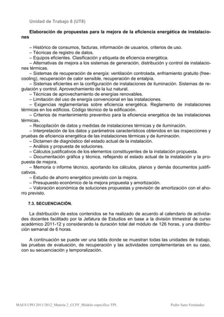 Unidad de Trabajo 8 (UT8)

        Elaboración de propuestas para la mejora de la eficiencia energética de instalacio-
  nes

       – Histórico de consumos, facturas, información de usuarios, criterios de uso.
       – Técnicas de registro de datos.
       – Equipos eficientes. Clasificación y etiqueta de eficiencia energética.
       – Alternativas de mejora a los sistemas de generación, distribución y control de instalacio-
  nes térmicas.
       – Sistemas de recuperación de energía: ventilación controlada, enfriamiento gratuito (free-
  cooling), recuperación de calor sensible, recuperación de entalpía.
       – Sistemas eficientes en la configuración de instalaciones de iluminación. Sistemas de re-
  gulación y control. Aprovechamiento de la luz natural.
       – Técnicas de aprovechamiento de energías renovables.
       – Limitación del uso de energía convencional en las instalaciones.
       – Exigencias reglamentarias sobre eficiencia energética. Reglamento de instalaciones
  térmicas en los edificios. Código técnico de la edificación.
       – Criterios de mantenimiento preventivo para la eficiencia energética de las instalaciones
  térmicas.
       – Recopilación de datos y medidas de instalaciones térmicas y de iluminación.
       – Interpretación de los datos y parámetros característicos obtenidos en las inspecciones y
  pruebas de eficiencia energética de las instalaciones térmicas y de iluminación.
       – Dictamen de diagnóstico del estado actual de la instalación.
       – Análisis y propuesta de soluciones.
       – Cálculos justificativos de los elementos constituyentes de la instalación propuesta.
       – Documentación gráfica y técnica, reflejando el estado actual de la instalación y la pro-
  puesta de mejora.
       – Memoria o informe técnico, aportando los cálculos, planos y demás documentos justifi-
  cativos.
       – Estudio de ahorro energético previsto con la mejora.
       – Presupuesto económico de la mejora propuesta y amortización.
       – Valoración económica de soluciones propuestas y previsión de amortización con el aho-
  rro previsto.

      7.3. SECUENCIACIÓN.

      La distribución de estos contenidos se ha realizado de acuerdo al calendario de activida-
  des docentes facilitado por la Jefatura de Estudios en base a la división trimestral de curso
  académico 2011-12 y considerando la duración total del módulo de 126 horas, y una distribu-
  ción semanal de 6 horas.

      A continuación se puede ver una tabla donde se muestran todas las unidades de trabajo,
  las pruebas de evaluación, de recuperación y las actividades complementarias en su caso,
  con su secuenciación y temporalización.




MAES UPO 2011/2012_Materia 2_CCFF_Módulo específico TPI.                      Pedro Sanz Fernández
 
