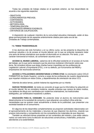 Todas las unidades de trabajo citadas en el apartado anterior, se han desarrollado de
  acuerdo a los siguientes aspectos:

  - OBJETIVOS.
  - CONOCIMIENTOS PREVIOS.
  - CONTENIDOS.
  - ACTIVIDADES.
  - METODOLOGÍA.
  - TEMPORALIZACIÓN.
  - CONTENIDOS MÍNIMOS EXIGIBLES.
  - CRITERIOS DE CALIFICACIÓN.

      A disposición de cualquier miembro de la comunidad educativa interesado, están el des-
  glose pormenorizado de los aspectos anteriormente citados para cada una de las
  Unidades de Trabajo contempladas.


      7.5. TEMAS TRANSVERSALES

      A los alumnos del ciclo formativo y en su último curso, se les presenta la disyuntiva de
  continuar estudios o la de acceso al mundo laboral, por lo que se entiende necesario tratar
  una serie de temas orientativos que ayuden al alumnado en su elección. Por tanto, y con
  carácter transversal al módulo, se comentaran asuntos como:

       ACCESO AL MUNDO LABORAL: sabemos de la dificultad existente en el acceso al mundo
  del trabajo, por lo que sería necesario que los alumnos recibieran información sobre ese
  tema. Se considera idóneo que éstas charlas fueran impartidas por los profesores de
  Legislación Laboral y Empresarial (FOL), o en su defecto, por funcionarios del INEM y
  empresarios de reconocida solvencia.

     ACCESO A TITULACIONES UNIVERSITARIAS U OTROS CFGS: la orientación sobre CICLO
  FORMATIVO de Grado Superior, correría a cargo de los profesores de nuestro departamento
  que impartan módulos en estos Ciclos, y departamentos de orientación de otros I.E.S.

       Además de estos temas, podrán tratarse los siguientes por su interés:

       NUEVAS TECNOLOGÍAS: de todos es conocido el auge que la informática ha adquirido en
  el mundo laboral. No se considera moderna, aquella empresa que carece de éstos medios.
  Los tableros de dibujo son cambiados por modernos ordenadores, los tradicionales
  estilógrafos, por sofisticados trazadores o plotters.

      EDUCACIÓN PARA EL CONSUMO: Se pretende dotar al alumno de instrumentos para
  desenvolverse en la sociedad de consumo y que adquieran una actitud crítica ante las
  necesidades que se quieren crear actualmente a través de la publicidad, que presentan una
  sociedad basada en el consumismo.

      En algunos de los desarrollos complementarios se proponen actividades relacionadas con
  el aprovechamiento de los materiales y recursos de que disponen los alumnos, creando sus
  propios instrumentos y compartiendo con los compañeros los materiales de que disponen.
      También se reforzará temas presentes en los contenidos del módulo y que están relacio-
  nados con este tema como la elección de soluciones constructivas y materiales, productos
  atendiendo a la sostenibilidad.



MAES UPO 2011/2012_Materia 2_CCFF_Módulo específico TPI.                       Pedro Sanz Fernández
 