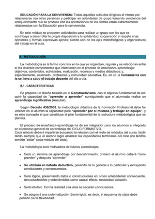 EDUCACIÓN PARA LA CONVIVENCIA: Todas aquellas actitudes dirigidas al interés por
relacionarse con otras personas y participar en actividades de grupo tomando conciencia del
enriquecimiento que se produce con las aportaciones de los demás están estrechamente
relacionadas con la Educación para la convivencia.

     En este módulo se proponen actividades para realizar un grupo con las que se
contribuye a desarrollar la propia disposición a la solidaridad, cooperación y respeto a las
opiniones y formas expresivas ajenas; siendo uno de los ejes metodológicos y organizativos
del trabajo en el aula.



   8. METODOLOGÍA

     La metodología es la forma concreta en la que se organizan, regulan y se relacionan entre
sí los diversos componentes que intervienen en el proceso de enseñanza-aprendizaje:
objetivos, contenidos, actividades, evaluación, recursos y medios didácticos; y,
especialmente, alumnado, profesores y comunidad educativa. Es, en sí, la herramienta con
la se lleva a cabo el trabajo docente del día a día.

   8.1. CARACTERISTICAS

     Se propone un diseño basado en el Constructivismo, con el objetivo fundamental de ad-
quirir la capacidad de “aprender a aprender” consiguiendo que el alumnado realice un
aprendizaje significativo (Ausubel).

    Según Decreto 436/2008, la metodología didáctica de la Formación Profesional debe fa-
vorecer en el alumno la capacidad para “aprender por sí mismos y trabajar en equipo”, y
es este concepto el que constituye el pilar fundamental de la estructura metodológica que se
plantea.

    El proceso de enseñanza-aprendizaje ha de ser integrador para los alumnos e integrado
en el proceso general de aprendizaje del CICLO FORMATIVO.
Cada módulo deberá impartirse buscando la relación con el resto de módulos del curso, facili-
tando siempre que el alumno logre alcanzar las capacidades terminales del ciclo (no tendría
sentido “aislar” cada módulo del ciclo).

   La metodología será motivadora de futuros aprendizajes.

      Será un sistema de aprendizaje por descubrimiento; primero el alumno deberá “com-
       prender” y después “aprender”

      Se utilizará el método deductivo, pasando de lo general a lo particular y extrayendo
       conclusiones y consecuencias.

      Será lógico, presentando datos o construcciones en orden antecedente/ consecuente,
       estructurándolos y ordenándolos como causa/ efecto, necesidad/ solución.

      Será intuitivo. Con la realidad a la vista se sacarán conclusiones.

    Se adoptará una sistematización Semirrígida; es decir, el esquema de clase debe
   permitir cierta flexibilidad.
 