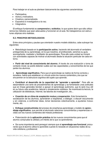 Para trabajar en el aula se plantean básicamente las siguientes características:

         Participativa.
         Activa y motivadora.
         Creativa y personalizada.
         Expositiva e investigadora a la vez.
         Integradora.

      El enfoque fundamental es comprensivo y ecléctico, lo que quiere decir que sólo utiliza-
  remos los métodos que sean adecuados y funcionen en el aula. No trabajaremos con estruc-
  turas utópicas sino realistas.

       8.2. PRINCIPIOS METODOLOGICOS

      Entre otros principios y pautas que orientarán nuestro modelo didáctico, cabe subrayar los
  siguientes:

        Metodología basada en la participación activa, haciendo del alumnado el verdadero
       protagonista de su aprendizaje, en la que nosotros, el profesorado, seremos su guía,
       acompañante, mediador y facilitador de aprendizajes. Para ello cada unidad se iniciará
       con actividades capaces de motivar al alumnado desde la situación particular de cada en-
       torno.

        Partir del nivel de conocimiento del alumno. A través de una evaluación o toma de
       contacto inicial, se podrá detectar cuáles son las capacidades y conocimientos de los que
       parten los alumnos.

        Aprendizaje significativo. Para que el aprendizaje se realice de forma correcta y
       duradera, habrá que establecer un vínculo entre los nuevos contenidos y los que se
       encuentren en la estructura cognitiva del sujeto que aprende.

        Contribuir al desarrollo de la capacidad de “aprender a aprender”. Para ello se
       desarrollarán una serie de procedimientos de aprendizaje y se fomentarán unas actitudes
       que en líneas generales tiendan a apoyar el aprendizaje autónomo, que le será muy útil
       en su futura vida académica, laboral o simplemente cotidiana. Se incentivará la lectura, la
       utilización de bibliotecas, Internet, las labores de investigación, etc...

        Creación de un clima de aceptación mutua y cooperación. Esto fomentará la
       socialización de los alumnos, aprenderán a respetarse, a dialogar, a discutir escuchando
       y sin violencia, a confrontar ideas, tomar decisiones colectivamente, a ayudarse mutua-
       mente, etc.

        Enfoque constructivista del proceso de enseñanza-aprendizaje y modelo de apren-
       dizaje significativo, que permite al alumnado relacionar conocimientos y experiencias vi-
       vidas con los nuevos contenidos del módulo profesional.

        Potenciación de la aplicación práctica de los nuevos conocimientos para que el
       alumno compruebe la utilidad y el interés de lo que va aprendiendo.

        De suma importancia será perseguir siempre que el aprendizaje sea funcional, procu-
       rando que el alumno utilice lo aprendido cuando lo necesite en situaciones reales de su
       vida cotidiana y profesional.


MAES UPO 2011/2012_Materia 2_CCFF_Módulo específico TPI.                      Pedro Sanz Fernández
 
