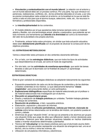  Vinculación y contextualización con el mundo laboral. La relación con el entorno y
con el mundo laboral debe ser un proceso continuo. Por una parte, hay que introducir ex-
periencias, realizaciones, conflictos, etc., de los ambientes laborales en el aula, y por otra,
es preciso contextualizar cada unidad en el entorno, en la localidad en la que se está lle-
vando a cabo el ciclo para que el alumno busque, seleccione, visite, etc., los recursos in-
formativos y profesionales disponibles.

 La interdisciplinariedad de los contenidos.

 El modelo didáctico por el que apostamos debe tomarse siempre como un material
abierto y flexible, con una terminología actual, abierta y coeducativa, que pretende ser en
todo momento una herramienta que atienda a la diversidad así como a la transmisión
del valor de la pluralidad a los propios alumnos.

 Finalmente, enlazar todos estos principios, sin olvidar que toda actuación educativa
debe estar debidamente planificada con el propósito de alcanzar la consecución de los
objetivos previstos.

8.3. ESTRATEGIAS METODOLOGICAS

Vamos a desarrollar estos principios en dos vertientes claramente definidas:

   Por un lado, con las estrategias didácticas, que son todos los tipos de actividades
    que desarrollaremos en el aula, así como el modo de organizarlas.

   Por otro lado, con las actividades de enseñanza-aprendizaje, que serán las tareas
    llevadas a cabo por el alumnado con la finalidad de adquirir un aprendizaje
    determinado.

ESTRATEGIAS DIDÁCTICAS:

Entre la gran variedad de estrategias didácticas se adoptarán básicamente las siguientes:

   Exposición-presentación de cada uno de los bloques de contenidos y de las distintas
    unidades contenidas en los mismos. Lo que clásicamente llamamos “clases
    magistrales”, pero procurando darles un cariz participativo.
   Exploraciones bibliográficas específicas de material seleccionado por el profesor o
    de material seleccionado tras investigación por el alumno.
   Discusión en pequeño/gran grupo.
   Diseño y realización de trabajos prácticos por unidades. También trabajos globales
    por bloque de contenidos.
   Resolución de problemas, o bien, supuestos prácticos.
   Elaboración, exposición y discusión de informes.
   Lectura en público de artículos periodísticos, noticias por Internet, visionado de
    noticias sobre temas relacionados con la temática del módulo, con posterior puesta en
    común y debate.
   Dinámicas de grupo “situación límite”, en las que se presenta a los alumnos por grupos
    una situación límite que exige de ellos que reflexionen rápido y tomen decisiones para
    afrontarlas. Podemos para ellos plantear situaciones basadas en hechos totalmente
    reales o inventar situaciones determinadas y plantearlas
   Técnica del “role-playing” en las clases prácticas para que el alumnado asuma distin-
    tos papeles en los que puedan representar una situación de emergencia real, uno es el
    técnico, otro la víctima u otros las víctimas, etc.
   Utilización de simuladores informáticos y electrónicos.
 