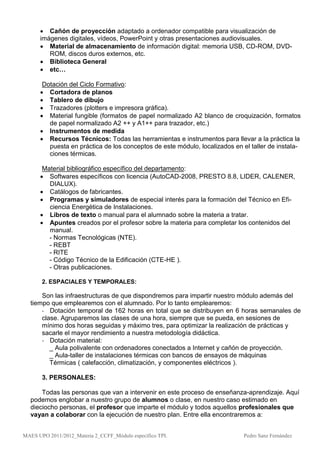  Cañón de proyección adaptado a ordenador compatible para visualización de
      imágenes digitales, vídeos, PowerPoint y otras presentaciones audiovisuales.
       Material de almacenamiento de información digital: memoria USB, CD-ROM, DVD-
         ROM, discos duros externos, etc.
       Biblioteca General
       etc…

       Dotación del Ciclo Formativo:
       Cortadora de planos
       Tablero de dibujo
       Trazadores (plotters e impresora gráfica).
       Material fungible (formatos de papel normalizado A2 blanco de croquización, formatos
         de papel normalizado A2 ++ y A1++ para trazador, etc.)
       Instrumentos de medida
       Recursos Técnicos: Todas las herramientas e instrumentos para llevar a la práctica la
         puesta en práctica de los conceptos de este módulo, localizados en el taller de instala-
         ciones térmicas.

       Material bibliográfico específico del departamento:
       Softwares específicos con licencia (AutoCAD-2008, PRESTO 8.8, LIDER, CALENER,
         DIALUX).
       Catálogos de fabricantes.
       Programas y simuladores de especial interés para la formación del Técnico en Efi-
         ciencia Energética de Instalaciones.
       Libros de texto o manual para el alumnado sobre la materia a tratar.
       Apuntes creados por el profesor sobre la materia para completar los contenidos del
         manual.
         - Normas Tecnológicas (NTE).
         - REBT
         - RITE
         - Código Técnico de la Edificación (CTE-HE ).
         - Otras publicaciones.

       2. ESPACIALES Y TEMPORALES:

      Son las infraestructuras de que dispondremos para impartir nuestro módulo además del
  tiempo que emplearemos con el alumnado. Por lo tanto emplearemos:
      - Dotación temporal de 162 horas en total que se distribuyen en 6 horas semanales de
      clase. Agruparemos las clases de una hora, siempre que se pueda, en sesiones de
      mínimo dos horas seguidas y máximo tres, para optimizar la realización de prácticas y
      sacarle el mayor rendimiento a nuestra metodología didáctica.
      - Dotación material:
         _ Aula polivalente con ordenadores conectados a Internet y cañón de proyección.
         _ Aula-taller de instalaciones térmicas con bancos de ensayos de máquinas
         Térmicas ( calefacción, climatización, y componentes eléctricos ).

       3. PERSONALES:

      Todas las personas que van a intervenir en este proceso de enseñanza-aprendizaje. Aquí
  podemos englobar a nuestro grupo de alumnos o clase, en nuestro caso estimado en
  dieciocho personas, el profesor que imparte el módulo y todos aquellos profesionales que
  vayan a colaborar con la ejecución de nuestro plan. Entre ella encontraremos a:


MAES UPO 2011/2012_Materia 2_CCFF_Módulo específico TPI.                     Pedro Sanz Fernández
 