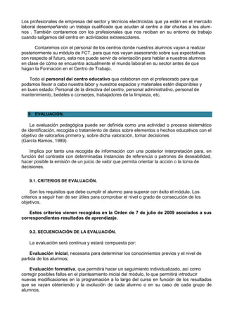 Los profesionales de empresas del sector y técnicos electricistas que ya estén en el mercado
laboral desempeñando un trabajo cualificado que acudan al centro a dar charlas a los alum-
nos . También contaremos con los profesionales que nos reciban en su entorno de trabajo
cuando salgamos del centro en actividades extraescolares.

       Contaremos con el personal de los centros donde nuestros alumnos vayan a realizar
posteriormente su módulo de FCT, para que nos vayan asesorando sobre sus expectativas
con respecto al futuro, esto nos puede servir de orientación para hablar a nuestros alumnos
en clase de cómo se encuentra actualmente el mundo laboral en su sector antes de que
hagan la Formación en el Centro de Trabajo.

    Todo el personal del centro educativo que colaboran con el profesorado para que
podamos llevar a cabo nuestra labor y nuestros espacios y materiales estén disponibles y
en buen estado: Personal de la directiva del centro, personal administrativo, personal de
mantenimiento, bedeles o conserjes, trabajadores de la limpieza, etc.



   9. EVALUACIÓN.

    La evaluación pedagógica puede ser definida como una actividad o proceso sistemático
de identificación, recogida o tratamiento de datos sobre elementos o hechos educativos con el
objetivo de valorarlos primero y, sobre dicha valoración, tomar decisiones
(García Ramos, 1989).

    Implica por tanto una recogida de información con una posterior interpretación para, en
función del contraste con determinadas instancias de referencia o patrones de deseabilidad,
hacer posible la emisión de un juicio de valor que permita orientar la acción o la toma de
decisiones.


    9.1. CRITERIOS DE EVALUACIÓN.

     Son los requisitos que debe cumplir el alumno para superar con éxito el módulo. Los
criterios a seguir han de ser útiles para comprobar el nivel o grado de consecución de los
objetivos.

    Estos criterios vienen recogidos en la Orden de 7 de julio de 2009 asociados a sus
correspondientes resultados de aprendizaje.


    9.2. SECUENCIACIÓN DE LA EVALUACIÓN.

    La evaluación será continua y estará compuesta por:

    Evaluación inicial, necesaria para determinar los conocimientos previos y el nivel de
partida de los alumnos;

    Evaluación formativa, que permitirá hacer un seguimiento individualizado, así como
corregir posibles fallos en el planteamiento inicial del módulo, lo que permitirá introducir
nuevas modificaciones en la programación a lo largo del curso en función de los resultados
que se vayan obteniendo y la evolución de cada alumno o en su caso de cada grupo de
alumnos.
 