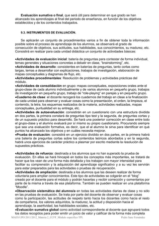 Evaluación sumativa o final, que será útil para determinar en que grado se han
  alcanzado los aprendizajes al final del periodo de enseñanza, en función de los objetivos
  establecidos y de los contenidos trabajados.


       9.3. INSTRUMENTOS DE EVALUACIÓN.

      Se aplicarán un conjunto de procedimientos varios a fin de obtener toda la información
  posible sobre el proceso de aprendizaje de los alumnos, se observará el grado de
  consecución de objetivos, sus actitudes, sus habilidades, sus conocimientos, su madurez, etc.
  Consistirá en realizar para cada unidad didáctica un conjunto de actividades básicas:

  Actividades de evaluación inicial: batería de preguntas para contestar de forma individual,
  temas generales y situaciones concretas a debatir en clase, “brainstorming”, etc.
  Actividades de desarrollo: consistentes en baterías de preguntas, tanto cortas como
  largas, temas a desarrollar con explicaciones, trabajos de investigación, elaboración de
  mapas conceptuales y diagramas de flujo, etc.
  Actividades procedimentales: Resolución de problemas y actividades prácticas del
  módulo.
  Actividades de consolidación en grupo: mapas conceptuales, exposiciones orales ante el
  grupo-clase de cada alumno individualmente y de varios alumnos en pequeño grupo, trabajos
  de investigación en pequeño grupo, trabajo de “role-playing” en parejas y en pequeño grupo.
  Cuaderno de clase: el docente recogerá los cuadernos del trabajo en clase a la finalización
  de cada unidad para observar y evaluar cosas como la presentación, el orden, la limpieza, el
  contenido, la letra, los esquemas realizados de la materia, actividades realizadas, mapas
  conceptuales, puntualidad en su entrega, etc.
  Actividades de autoevaluación: consistirán en un cuestionario con una estructura dividida
  en dos partes, la primera constará de preguntas tipo test y la segunda, de preguntas cortas y
  de un supuesto práctico para desarrollo. Se hará una posterior corrección en clase entre todo
  el grupo-clase y el alumno evaluará por sí mismo su propio cuestionario. Procurando siempre
  que sea una evaluación formativa, es decir, que el al alumno le sirva para identificar en qué
  puntos ha alcanzado los objetivos y en cuáles necesita mejorar.
  Prueba de evaluación: consistirá en un ejercicio dividido en dos partes, en la primera habrá
  una batería de preguntas cortas sobre los contenidos teóricos abordados y en la segunda,
  habrá unos ejercicios de carácter práctico a plasmar por escrito mediante la resolución de
  supuestos prácticos.

  Actividades de refuerzo: destinada a los alumnos que no han superado la prueba de
  evaluación. En ellas se hará hincapié en todos los conceptos más importantes, se tratará de
  hacer que los vean de una forma más detallada y los trabajen con mayor intensidad para
  facilitar su comprensión y la adquisición del aprendizaje significativo y a su vez les servirán
  para estar preparados para las actividades o pruebas de recuperación.
  Actividades de ampliación: destinada a los alumnos que las deseen realizar de forma
  voluntaria para ampliar conocimientos. Este tipo de actividades se colgarán en el “blog”
  creado por el docente para el módulo y podrán hacerlas y recibir corrección y comentarios por
  parte de la misma a través de esa plataforma. También se pueden realizar en una plataforma
  “Moodle”.
  Observación sistemática del alumno/a en todas las actividades diarias de clase y no sólo
  en las pruebas de evaluación. Se trata por parte del docente de observar y evaluar cosas
  como la participación, las actitudes de respeto tanto hacia los docentes como hacia el resto
  de compañeros, los valores adquiridos, la madurez, la actitud y disposición hacia el
  aprendizaje, la asertividad, las habilidades sociales, etc.
  Evaluación sumativa global como actividad correspondiente al docente que agrupará todos
  los datos recogidos para poder emitir un juicio de valor y calificar de la forma más completa
MAES UPO 2011/2012_Materia 2_CCFF_Módulo específico TPI.                    Pedro Sanz Fernández
 