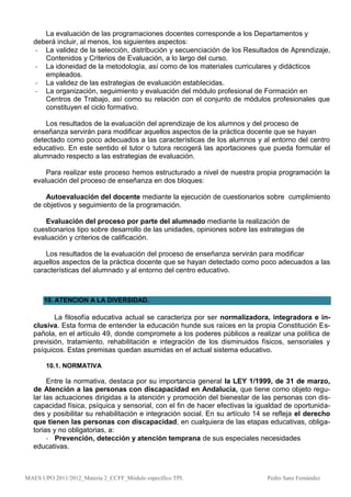 La evaluación de las programaciones docentes corresponde a los Departamentos y
  deberá incluir, al menos, los siguientes aspectos:
  - La validez de la selección, distribución y secuenciación de los Resultados de Aprendizaje,
     Contenidos y Criterios de Evaluación, a lo largo del curso.
  - La idoneidad de la metodología, así como de los materiales curriculares y didácticos
     empleados.
  - La validez de las estrategias de evaluación establecidas.
  - La organización, seguimiento y evaluación del módulo profesional de Formación en
     Centros de Trabajo, así como su relación con el conjunto de módulos profesionales que
     constituyen el ciclo formativo.

      Los resultados de la evaluación del aprendizaje de los alumnos y del proceso de
  enseñanza servirán para modificar aquellos aspectos de la práctica docente que se hayan
  detectado como poco adecuados a las características de los alumnos y al entorno del centro
  educativo. En este sentido el tutor o tutora recogerá las aportaciones que pueda formular el
  alumnado respecto a las estrategias de evaluación.

      Para realizar este proceso hemos estructurado a nivel de nuestra propia programación la
  evaluación del proceso de enseñanza en dos bloques:

      Autoevaluación del docente mediante la ejecución de cuestionarios sobre cumplimiento
  de objetivos y seguimiento de la programación.

      Evaluación del proceso por parte del alumnado mediante la realización de
  cuestionarios tipo sobre desarrollo de las unidades, opiniones sobre las estrategias de
  evaluación y criterios de calificación.

      Los resultados de la evaluación del proceso de enseñanza servirán para modificar
  aquellos aspectos de la práctica docente que se hayan detectado como poco adecuados a las
  características del alumnado y al entorno del centro educativo.



      10. ATENCION A LA DIVERSIDAD.

         La filosofía educativa actual se caracteriza por ser normalizadora, integradora e in-
  clusiva. Esta forma de entender la educación hunde sus raíces en la propia Constitución Es-
  pañola, en el artículo 49, donde compromete a los poderes públicos a realizar una política de
  previsión, tratamiento, rehabilitación e integración de los disminuidos físicos, sensoriales y
  psíquicos. Estas premisas quedan asumidas en el actual sistema educativo.

       10.1. NORMATIVA

       Entre la normativa, destaca por su importancia general la LEY 1/1999, de 31 de marzo,
  de Atención a las personas con discapacidad en Andalucía, que tiene como objeto regu-
  lar las actuaciones dirigidas a la atención y promoción del bienestar de las personas con dis-
  capacidad física, psíquica y sensorial, con el fin de hacer efectivas la igualdad de oportunida-
  des y posibilitar su rehabilitación e integración social. En su artículo 14 se refleja el derecho
  que tienen las personas con discapacidad, en cualquiera de las etapas educativas, obliga-
  torias y no obligatorias, a:
       - Prevención, detección y atención temprana de sus especiales necesidades
  educativas.



MAES UPO 2011/2012_Materia 2_CCFF_Módulo específico TPI.                      Pedro Sanz Fernández
 