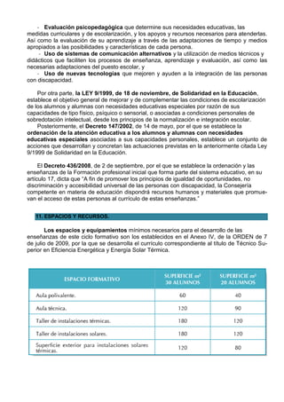 - Evaluación psicopedagógica que determine sus necesidades educativas, las
medidas curriculares y de escolarización, y los apoyos y recursos necesarios para atenderlas.
Así como la evaluación de su aprendizaje a través de las adaptaciones de tiempo y medios
apropiados a las posibilidades y características de cada persona.
     - Uso de sistemas de comunicación alternativos y la utilización de medios técnicos y
didácticos que faciliten los procesos de enseñanza, aprendizaje y evaluación, así como las
necesarias adaptaciones del puesto escolar, y
    - Uso de nuevas tecnologías que mejoren y ayuden a la integración de las personas
con discapacidad.

    Por otra parte, la LEY 9/1999, de 18 de noviembre, de Solidaridad en la Educación,
establece el objetivo general de mejorar y de complementar las condiciones de escolarización
de los alumnos y alumnas con necesidades educativas especiales por razón de sus
capacidades de tipo físico, psíquico o sensorial, o asociadas a condiciones personales de
sobredotación intelectual, desde los principios de la normalización e integración escolar.
    Posteriormente, el Decreto 147/2002, de 14 de mayo, por el que se establece la
ordenación de la atención educativa a los alumnos y alumnas con necesidades
educativas especiales asociadas a sus capacidades personales, establece un conjunto de
acciones que desarrollan y concretan las actuaciones previstas en la anteriormente citada Ley
9/1999 de Solidaridad en la Educación.

     El Decreto 436/2008, de 2 de septiembre, por el que se establece la ordenación y las
enseñanzas de la Formación profesional inicial que forma parte del sistema educativo, en su
artículo 17, dicta que “A fin de promover los principios de igualdad de oportunidades, no
discriminación y accesibilidad universal de las personas con discapacidad, la Consejería
competente en materia de educación dispondrá recursos humanos y materiales que promue-
van el acceso de estas personas al currículo de estas enseñanzas.”


   11. ESPACIOS Y RECURSOS.

        Los espacios y equipamientos mínimos necesarios para el desarrollo de las
enseñanzas de este ciclo formativo son los establecidos en el Anexo IV, de la ORDEN de 7
de julio de 2009, por la que se desarrolla el currículo correspondiente al título de Técnico Su-
perior en Eficiencia Energética y Energía Solar Térmica.
 