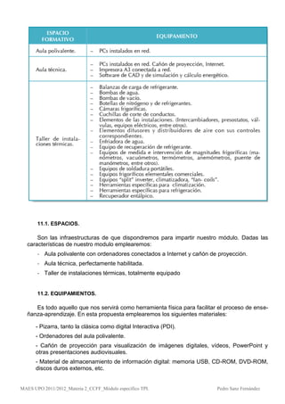 11.1. ESPACIOS.

      Son las infraestructuras de que dispondremos para impartir nuestro módulo. Dadas las
  características de nuestro modulo emplearemos:
       - Aula polivalente con ordenadores conectados a Internet y cañón de proyección.
       - Aula técnica, perfectamente habilitada.
       - Taller de instalaciones térmicas, totalmente equipado


       11.2. EQUIPAMIENTOS.

     Es todo aquello que nos servirá como herramienta física para facilitar el proceso de ense-
  ñanza-aprendizaje. En esta propuesta emplearemos los siguientes materiales:

      - Pizarra, tanto la clásica como digital Interactiva (PDI).
      - Ordenadores del aula polivalente.
      - Cañón de proyección para visualización de imágenes digitales, vídeos, PowerPoint y
      otras presentaciones audiovisuales.
      - Material de almacenamiento de información digital: memoria USB, CD-ROM, DVD-ROM,
      discos duros externos, etc.


MAES UPO 2011/2012_Materia 2_CCFF_Módulo específico TPI.                   Pedro Sanz Fernández
 