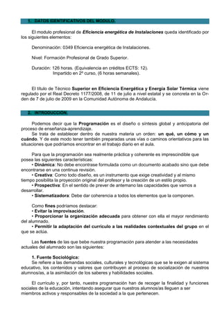 1. DATOS IDENTIFICATIVOS DEL MODULO.

      El modulo profesional de Eficiencia energética de Instalaciones queda identificado por
los siguientes elementos:

     Denominación: 0349 Eficiencia energética de Instalaciones.

     Nivel: Formación Profesional de Grado Superior.

     Duración: 126 horas. (Equivalencia en créditos ECTS: 12).
               Impartido en 2º curso, (6 horas semanales).


     El título de Técnico Superior en Eficiencia Energética y Energía Solar Térmica viene
regulado por el Real Decreto 1177/2008, de 11 de julio a nivel estatal y se concreta en la Or-
den de 7 de julio de 2009 en la Comunidad Autónoma de Andalucía.


   2. INTRODUCCIÓN.

     Podemos decir que la Programación es el diseño o síntesis global y anticipatoria del
proceso de enseñanza-aprendizaje.
     Se trata de establecer dentro de nuestra materia un orden: un qué, un cómo y un
cuándo. Y de este modo tener también preparadas unas vías o caminos orientativos para las
situaciones que podríamos encontrar en el trabajo diario en el aula.

     Para que la programación sea realmente práctica y coherente es imprescindible que
posea las siguientes características:
     • Dinámica: No debe encontrase formulada como un documento acabado sino que debe
encontrarse en una continua revisión.
     • Creativa: Como todo diseño, es un instrumento que exige creatividad y al mismo
tiempo posibilita la proyección original del profesor y la creación de un estilo propio.
     • Prospectiva: En el sentido de prever de antemano las capacidades que vamos a
desarrollar.
     • Sistematizadora: Debe dar coherencia a todos los elementos que la componen.

      Como fines podríamos destacar:
      • Evitar la improvisación.
      • Proporcionar la organización adecuada para obtener con ella el mayor rendimiento
del alumnado.
      • Permitir la adaptación del currículo a las realidades contextuales del grupo en el
que se actúa.

     Las fuentes de las que bebe nuestra programación para atender a las necesidades
actuales del alumnado son las siguientes:

    1. Fuente Sociológica:
    Se refiere a las demandas sociales, culturales y tecnológicas que se le exigen al sistema
educativo, los contenidos y valores que contribuyen al proceso de socialización de nuestros
alumnos/as, a la asimilación de los saberes y habilidades sociales.

     El currículo y, por tanto, nuestra programación han de recoger la finalidad y funciones
sociales de la educación, intentando asegurar que nuestros alumnos/as lleguen a ser
miembros activos y responsables de la sociedad a la que pertenecen.
 