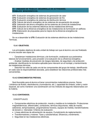 13. UNIDADES DE TRABAJO. DESARROLLO DE ACTIVIDADES.
    TRABAJOS MONOGRÁFICOS.

    UT1: Evaluación energética de sistemas de generación de calor
    UT2: Evaluación energética de sistemas de generación de frío
    UT3: Evaluación energética de sistemas de distribución térmica
    UT4: Cálculo del ahorro energético de los sistemas de recuperación de energía
    UT5: Valoración del ahorro energético de los sistemas de control de instalaciones
    UT6: Evaluación de los sistemas eléctricos de las instalaciones térmicas
    UT7: Cálculo de la eficiencia energética de las instalaciones de iluminación en edificios
    UT8: Elaboración de propuestas para la mejora de la eficiencia energética de
    Instalaciones

   Se va a desarrollar la UT6: Evaluación de los sistemas eléctricos de las instalaciones
Térmicas.


     13.4.1 OBJETIVOS.

    Los principales objetivos de esta unidad de trabajo son que el alumno una vez finalizado
el curso escolar sea capaz de:

    - Caracterizar instalaciones térmicas y de iluminación, analizando sus parámetros
básicos de funcionamiento, para proceder a la evaluación de su eficiencia energética.
     - Analizar medidas de prevención de riesgos laborales, de seguridad y de protección
ambiental, identificando la normativa aplicable para intervenir en el montaje y mantenimiento
de instalaciones térmicas.
    - Describir los roles de cada uno de los componentes del grupo de trabajo, identificando
en cada caso la responsabilidad asociada, para establecer las relaciones profesionales más
convenientes.


    13.4.2 CONOCIMIENTOS PREVIOS.

     Será favorable para el alumno el tener conocimientos matemáticos previos, físicos
( dinámica de fluidos, electrotecnia y luminotecnia, etc ), capacidad de síntesis, orden y visión
espacial, así como mantener una coordinación con los módulos de segundo relacionados con
la materia.


    13.4.3 CONTENIDOS.

     CONCEPTUALES

     Componentes eléctricos de protección, mando y medida en la instalación. Protecciones
    magnetotérmicas, diferenciales, contactores, térmicos disyuntores, relés de mando,
    selectores, temporizadores, programadores horarios, equipos de medida, transformadores
    de tensión e intensidad. Criterios de evaluación.
     Líneas eléctricas de alimentación de equipos. Cumplimiento de reglamentación.
     Transformadores y motores: Tipos y características. Eficiencia y rendimiento.
     Seguridad en las instalaciones eléctricas.
 