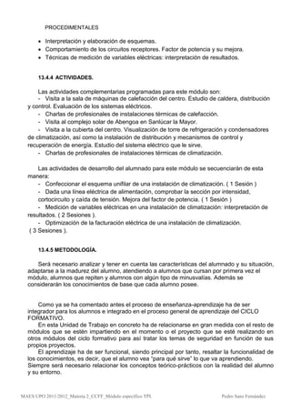 PROCEDIMENTALES

        Interpretación y elaboración de esquemas.
        Comportamiento de los circuitos receptores. Factor de potencia y su mejora.
        Técnicas de medición de variables eléctricas: interpretación de resultados.


       13.4.4 ACTIVIDADES.

      Las actividades complementarias programadas para este módulo son:
      - Visita a la sala de máquinas de calefacción del centro. Estudio de caldera, distribución
  y control. Evaluación de los sistemas eléctricos.
      - Charlas de profesionales de instalaciones térmicas de calefacción.
      - Visita al complejo solar de Abengoa en Sanlúcar la Mayor.
      - Visita a la cubierta del centro. Visualización de torre de refrigeración y condensadores
  de climatización, así como la instalación de distribución y mecanismos de control y
  recuperación de energía. Estudio del sistema eléctrico que le sirve.
      - Charlas de profesionales de instalaciones térmicas de climatización.

       Las actividades de desarrollo del alumnado para este módulo se secuenciarán de esta
  manera:
       - Confeccionar el esquema unifilar de una instalación de climatización. ( 1 Sesión )
       - Dada una línea eléctrica de alimentación, comprobar la sección por intensidad,
       cortocircuito y caída de tensión. Mejora del factor de potencia. ( 1 Sesión )
       - Medición de variables eléctricas en una instalación de climatización: interpretación de
  resultados. ( 2 Sesiones ).
       - Optimización de la facturación eléctrica de una instalación de climatización.
   ( 3 Sesiones ).


       13.4.5 METODOLOGÍA.

     Será necesario analizar y tener en cuenta las características del alumnado y su situación,
  adaptarse a la madurez del alumno, atendiendo a alumnos que cursan por primera vez el
  módulo, alumnos que repiten y alumnos con algún tipo de minusvalías. Además se
  considerarán los conocimientos de base que cada alumno posee.


      Como ya se ha comentado antes el proceso de enseñanza-aprendizaje ha de ser
  integrador para los alumnos e integrado en el proceso general de aprendizaje del CICLO
  FORMATIVO.
      En esta Unidad de Trabajo en concreto ha de relacionarse en gran medida con el resto de
  módulos que se estén impartiendo en el momento o el proyecto que se esté realizando en
  otros módulos del ciclo formativo para así tratar los temas de seguridad en función de sus
  propios proyectos.
      El aprendizaje ha de ser funcional, siendo principal por tanto, resaltar la funcionalidad de
  los conocimientos, es decir, que el alumno vea “para qué sirve” lo que va aprendiendo.
  Siempre será necesario relacionar los conceptos teórico-prácticos con la realidad del alumno
  y su entorno.



MAES UPO 2011/2012_Materia 2_CCFF_Módulo específico TPI.                     Pedro Sanz Fernández
 