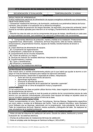UT 6: Evaluación de los sistemas eléctricos de las instalaciones térmicas

         SECUENCIACIÓN: 2ª EVALUACIÓN                           TEMPORALIZACIÓN: 12 HORAS
                                                OBJETIVOS
  RESULTADOS DE APRENDIZAJE:
  Evalúa instalaciones eléctricas de alimentación de equipos energéticos analizando sus componentes.
  OBJETIVOS DIDÁCTICOS:
  - Caracterizar instalaciones térmicas y de iluminación, analizando sus parámetros básicos de funcio-
  namiento, para proceder a la evaluación de su eficiencia energética.
  - Analizar medidas de prevención de riesgos laborales, de seguridad y de protección ambiental, identi-
  ficando la normativa aplicable para intervenir en el montaje y mantenimiento de instalaciones térmi-
  cas.
  - Describir los roles de cada uno de los componentes del grupo de trabajo, identificando en cada caso
  la responsabilidad asociada, para establecer las relaciones profesionales más convenientes.
                                                CONTENIDOS
      1. Componentes eléctricos de protección, mando y medida en la instalación. Protecciones
  magnetotérmicas, diferenciales, contactores, térmicos disyuntores, relés de mando, selectores,
  temporizadores, programadores horarios, equipos de medida, transformadores de tensión e
  intensidad.
  2. Líneas eléctricas de alimentación de equipos.
    2.1. Cumplimiento de reglamentación.
  3. Interpretación y elaboración de esquemas.
  4. Comportamiento de los circuitos receptores.
    4.1. Factor de potencia y su mejora.
  5. Técnicas de medición de variables eléctricas: Interpretación de resultados.
  6. Transformadores y motores.
    6.1. Tipos y características.
    6.2. Eficiencia y rendimiento.
  7. Seguridad en las instalaciones eléctricas.
                                               METODOLOGÍA
  ESTRATÉGIAS DE ENSEÑANZA
  Este modulo tiene un sentido eminentemente práctico por lo que habrá que ayudar al alumno a con-
  seguir el nivel de destreza necesario para realizar los ejercicios solicitados.
  Se procurará fomentar y desarrollar la capacidad de análisis, interpretación.
            • Partir del nivel de conocimiento del alumno.
            • Aprendizaje significativo.
            • Promover la actividad del alumno.
            • Contribuir al desarrollo de la capacidad de “aprender a aprender”.
            • Creación de un clima de aceptación mutua y cooperación.
  AGRUPAMIENTO
  En las explicaciones de clase se podrán utilizar técnica mixta, clase magistral combinada con pregun-
  tas de experiencias del alumno.
  No obstante se tendrá en cuenta el nivel de puesta en práctica de los conocimientos previos de cada
  alumno con una atención individualizada, procurando crear equipos de trabajo en aquellos casos en
  que se considere necesario para agilizar el ritmo de la clase.
  MEDIOS Y RECURSOS DIDÁCTICOS
  Textos correspondientes al curso, Normas Tecnológicas, Normas Básicas, Reglamentos específicos
  así como videos y revistas de la Biblioteca del Centro. Todo el material informático, tanto Hardware
  como Software que se disponga, relacionado con la programación. Aula polivalente, Aula técnica y
  Taller de instalaciones térmicas. Material, medios auxiliares y bibliografía del taller. Se realizaran ta-
  reas simuladoras de la realidad profesional.
                        ACTIVIDADES COMPLEMENTARIAS Y EXTRAESCOLARES
  - Visita a la sala de máquinas de calefacción del centro. Estudio de caldera, distribución y control.
  Evaluación de los sistemas eléctricos.
  - Charlas de profesionales de instalaciones térmicas de calefacción.
  - Visita al complejo solar de Abengoa en Sanlúcar la Mayor ( SOLUCAR ).


MAES UPO 2011/2012_Materia 2_CCFF_Módulo específico TPI.                              Pedro Sanz Fernández
 