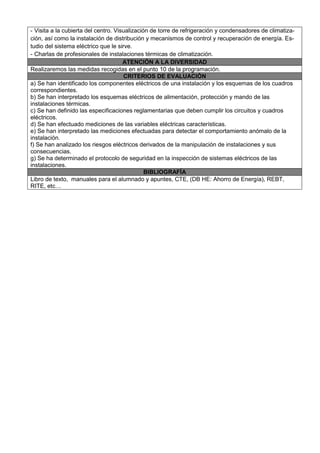 - Visita a la cubierta del centro. Visualización de torre de refrigeración y condensadores de climatiza-
ción, así como la instalación de distribución y mecanismos de control y recuperación de energía. Es-
tudio del sistema eléctrico que le sirve.
- Charlas de profesionales de instalaciones térmicas de climatización.
                                      ATENCIÓN A LA DIVERSIDAD
Realizaremos las medidas recogidas en el punto 10 de la programación.
                                      CRITERIOS DE EVALUACIÓN
a) Se han identificado los componentes eléctricos de una instalación y los esquemas de los cuadros
correspondientes.
b) Se han interpretado los esquemas eléctricos de alimentación, protección y mando de las
instalaciones térmicas.
c) Se han definido las especificaciones reglamentarias que deben cumplir los circuitos y cuadros
eléctricos.
d) Se han efectuado mediciones de las variables eléctricas características.
e) Se han interpretado las mediciones efectuadas para detectar el comportamiento anómalo de la
instalación.
f) Se han analizado los riesgos eléctricos derivados de la manipulación de instalaciones y sus
consecuencias.
g) Se ha determinado el protocolo de seguridad en la inspección de sistemas eléctricos de las
instalaciones.
                                               BIBLIOGRAFÍA
Libro de texto, manuales para el alumnado y apuntes, CTE, (DB HE: Ahorro de Energía), REBT,
RITE, etc…
 