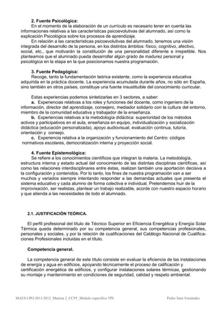 2. Fuente Psicológica:
        En el momento de la elaboración de un currículo es necesario tener en cuenta las
  informaciones relativas a las características psicoevolutivas del alumnado, así como la
  explicación Psicológica sobre los procesos de aprendizaje.
        En relación a las características psicoevolutivas del alumnado, tenemos una visión
  integrada del desarrollo de la persona, en los distintos ámbitos: físico, cognitivo, afectivo,
  social, etc., que motivarán la constitución de una personalidad diferente e irrepetible. Nos
  planteamos que el alumnado pueda desarrollar algún grado de madurez personal y
  psicológica en la etapa en la que posicionamos nuestra programación.

        3. Fuente Pedagógica:
        Recoge, tanto la fundamentación teórica existente, como la experiencia educativa
  adquirida en la práctica docente. La experiencia acumulada durante años, no sólo en España,
  sino también en otros países, constituye una fuente insustituible del conocimiento curricular.

        Estas experiencias podemos sintetizarlas en 3 sectores, a saber:
        a. Experiencias relativas a los roles y funciones del docente, como ingeniero de la
  información, director del aprendizaje, consejero, mediador solidario con la cultura del entorno,
  miembro de la comunidad educativa y trabajador de la enseñanza.
        b. Experiencias relativas a la metodología didáctica: superioridad de los métodos
  activos y participativos en el aula, enseñanza en equipo, individualización y socialización
  didáctica (educación personalizada), apoyo audiovisual, evaluación continua, tutoría,
  orientación y consejo.
        c. Experiencia relativa a la organización y funcionamiento del Centro: códigos
   normativos escolares, democratización interna y proyección social.

       4. Fuente Epistemológica:
       Se refiere a los conocimientos científicos que integran la materia. La metodología,
  estructura interna y estado actual del conocimiento de las distintas disciplinas científicas, así
  como las relaciones interdisciplinares entre éstas, realizan también una aportación decisiva a
  la configuración y contenidos. Por lo tanto, los fines de nuestra programación van a ser
  muchos y variados siempre intentando responder a las demandas actuales que presenta el
  sistema educativo y cada alumno de forma colectiva e individual. Pretendemos huir de la
  improvisación, ser realistas, plantear un trabajo realizable, acorde con nuestro espacio horario
  y que atienda a las necesidades de todo el alumnado.



      2.1. JUSTIFICACIÓN TEÓRICA.

     El perfil profesional del título de Técnico Superior en Eficiencia Energética y Energía Solar
  Térmica queda determinado por su competencia general, sus competencias profesionales,
  personales y sociales, y por la relación de cualificaciones del Catálogo Nacional de Cualifica-
  ciones Profesionales incluidas en el título.

      Competencia general.

     La competencia general de este título consiste en evaluar la eficiencia de las instalaciones
  de energía y agua en edificios, apoyando técnicamente el proceso de calificación y
  certificación energética de edificios, y configurar instalaciones solares térmicas, gestionando
  su montaje y mantenimiento en condiciones de seguridad, calidad y respeto ambiental.




MAES UPO 2011/2012_Materia 2_CCFF_Módulo específico TPI.                      Pedro Sanz Fernández
 