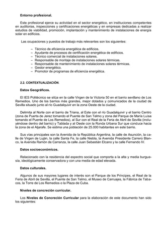 Entorno profesional.

   Este profesional ejerce su actividad en el sector energético, en instituciones competentes
en auditorias, inspecciones y certificaciones energéticas y en empresas dedicadas a realizar
estudios de viabilidad, promoción, implantación y mantenimiento de instalaciones de energía
solar en edificios.

    Las ocupaciones y puestos de trabajo más relevantes son los siguientes:

           –   Técnico de eficiencia energética de edificios.
           –   Ayudante de procesos de certificación energética de edificios.
           –   Técnico comercial de instalaciones solares.
           –   Responsable de montaje de instalaciones solares térmicas.
           –   Responsable de mantenimiento de instalaciones solares térmicas.
           –   Gestor energético.
           –   Promotor de programas de eficiencia energética.


   2.2. CONTEXTUALIZACIÓN.

   Datos Geográficos.

   El IES Politécnico se sitúa en la calle Virgen de la Victoria 50 en el barrio sevillano de Los
Remedios. Uno de los barrios más grandes, mejor dotados y comunicados de la ciudad de
Sevilla situado junto al río Guadalquivir en la zona Oeste de la ciudad.

    Delimita al Norte con el barrio de Triana, al Este con el río Guadalquivir y el barrio Centro
(zona de Puerta de Jerez tomando el Puente de San Telmo y zona del Parque de María Luisa
tomando el Puente de Los Remedios), al Sur con el Real de la Feria de Abril de Sevilla (inclu-
yéndose dentro del barrio) y Tablada y al Oeste con la Ronda Urbana Sur que conduce hacia
la zona de el Aljarafe. Se estima una población de 25.000 habitantes en este barrio.

    Sus vías principales son la Avenida de la República Argentina, la calle de Asunción, la ca-
lle de Virgen de Luján, la calle Santa Fe, la calle Niebla, la Avenida Presidente Carrero Blan-
co, la Avenida Ramón de Carranza, la calle Juan Sebastián Elcano y la calle Fernando IV.

   Datos socioeconómicos.

    Relacionado con la residencia del espectro social que comporta a la alta y media burgue-
sía, ideológicamente conservadora y con una media de edad elevada.

   Datos culturales.

   Algunos de sus mayores lugares de interés son el Parque de los Príncipes, el Real de la
Feria de Abril de Sevilla, el Puente de San Telmo, el Museo de Carruajes, la Fábrica de Taba-
cos, la Torre de Los Remedios o la Plaza de Cuba.

   Niveles de concreción curricular.

    Los Niveles de Concreción Curricular para la elaboración de este documento han sido
los siguientes:
 