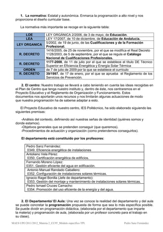 1. La normativa: Estatal y autonómica. Enmarca la programación a alto nivel y nos
  proporciona el diseño curricular base.

      La normativa más importante se recoge en la siguiente tabla:

          LOE             LEY ORGÁNICA 2/2006, de 3 de mayo, de Educación.
          LEA             LEY 17/2007, de 10 de diciembre, de Educación de Andalucía.
                          5/2002, de 19 de junio, de las Cualificaciones y de la Formación
   LEY ORGANICA
                          Profesional.
                          1416/2005, de 25 de noviembre, por el que se modifica el Real Decreto
     R. DECRETO           1128/2003, de 5 de septiembre, por el que se regula el Catálogo
                          Nacional de Cualificaciones Profesionales.
                          1177-2008, de 11 de julio por el que se establece el título DE Técnico
     R. DECRETO
                          Superior en Eficiencia Energética y Energía Solar Térmica
        ORDEN             de 7 de julio de 2009 por la que se establece el currículo
     R. DECRETO           39/1997, de 17 de enero, por el que se aprueba el Reglamento de los
                          Servicios de Prevención.

      2. El centro: Nuestro trabajo se llevará a cabo teniendo en cuenta las ideas recogidas en
  el Plan de Centro que tenga nuestro instituto y, dentro de éste, nos centraremos en el
  Proyecto Educativo y el Reglamento de Organización y Funcionamiento. Estos
  documentos nos aportarán unos recursos y nos limitarán algunas actuaciones de modo
  que nuestra programación ha de saberse adaptar a esto.

     El Proyecto Educativo de nuestro centro, IES Politécnico, ha sido elaborado siguiendo las
  siguientes premisas:

     -Análisis del contexto, definiendo así nuestras señas de identidad (quiénes somos y
  donde estamos).
     -Objetivos generales que se pretenden conseguir (que queremos).
     -Procedimientos de actuación y organización (como pretendemos conseguirlos).

       El departamento está constituido por los profesores:

           Pedro Sanz Fernández:
            0349. Eficiencia energética de instalaciones
           Antoliano Vela Pérez:
            0350. Certificación energética de edificios.
           Fernando Moreno López:
           0351. Gestión eficiente del agua en edificación.
            Antonio Manuel Randado Caballero:
            0352. Configuración de instalaciones solares térmicas.
           Ignacio Ragel Bonilla (Jefe de departamento):
            0353. Gestión del montaje y mantenimiento de instalaciones solares térmicas.
           Pedro Ismael Cruces Camacho:
            0354. Promoción del uso eficiente de la energía y del agua.


      2. El Departamento/ El Aula: Una vez se conoce la realidad del departamento y del aula
  se puede concretar la programación propuesta de forma que sea lo más específica posible.
  Se puede dividir en programación didáctica, (elaborada por el departamento que imparte
  la materia) y programación de aula, (elaborada por un profesor concreto para el trabajo en
  su clase).
MAES UPO 2011/2012_Materia 2_CCFF_Módulo específico TPI.                     Pedro Sanz Fernández
 