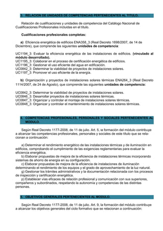 3. RELACION DE UNIDADES DE COMPETENCIAS PERTENECIENTES AL TITULO.

   Relación de cualificaciones y unidades de competencia del Catálogo Nacional de
Cualificaciones Profesionales incluidas en el título.

    Cualificaciones profesionales completas:

   a) Eficiencia energética de edificios ENA358_3 (Real Decreto 1698/2007, de 14 de
Diciembre), que comprende las siguientes unidades de competencia:

UC1194_3: Evaluar la eficiencia energética de las instalaciones de edificios. (vinculado al
módulo desarrollado).
UC1195_3: Colaborar en el proceso de certificación energética de edificios.
UC1196_3: Gestionar el uso eficiente del agua en edificación.
UC0842_3: Determinar la viabilidad de proyectos de instalaciones solares.
UC1197_3: Promover el uso eficiente de la energía.

   b) Organización y proyectos de instalaciones solares térmicas ENA264_3 (Real Decreto
1114/2007, de 24 de Agosto), que comprende las siguientes unidades de competencia:

UC0842_3: Determinar la viabilidad de proyectos de instalaciones solares.
UC0846_3: Desarrollar proyectos de instalaciones solares térmicas.
UC0847_3: Organizar y controlar el montaje de instalaciones solares térmicas.
UC0848_3: Organizar y controlar el mantenimiento de instalaciones solares térmicas.



   4. COMPETENCIAS PROFESIONALES, PERSONALES Y SOCIALES PERTENECIENTES AL
      MODULO.

    Según Real Decreto 1177-2008, de 11 de julio. Art. 5, la formación del módulo contribuye
a alcanzar las competencias profesionales, personales y sociales de este título que se rela-
cionan a continuación:

     a) Determinar el rendimiento energético de las instalaciones térmicas y de iluminación en
edificios, comprobando el cumplimiento de las exigencias reglamentarias para evaluar la
eficiencia energética.
     b) Elaborar propuestas de mejora de la eficiencia de instalaciones térmicas incorporando
sistemas de ahorro de energía en su configuración.
     c) Elaborar propuestas de mejora de la eficiencia de instalaciones de iluminación
determinando el rendimiento de los equipos y el grado de aprovechamiento de la luz natural.
     g) Gestionar los trámites administrativos y la documentación relacionada con los procesos
de inspección y certificación energética.
     p) Establecer vías eficaces de relación profesional y comunicación con sus superiores,
compañeros y subordinados, respetando la autonomía y competencias de las distintas
personas.


   5. OBJETIVOS GENERALES PERTENECIENTES AL MODULO.

    Según Real Decreto 1177-2008, de 11 de julio. Art. 9, la formación del módulo contribuye
a alcanzar los objetivos generales del ciclo formativo que se relacionan a continuación:
 
