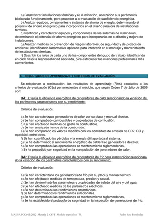 a) Caracterizar instalaciones térmicas y de iluminación, analizando sus parámetros
  básicos de funcionamiento, para proceder a la evaluación de su eficiencia energética.
      b) Analizar equipos, componentes y sistemas de ahorro de energía, determinando el
  potencial de ahorro energético para incorporarlos en el diseño y mejora de instalaciones
  térmicas.
      c) Identificar y caracterizar equipos y componentes de los sistemas de iluminación,
  determinando el potencial de ahorro energético para incorporarlos en el diseño y mejora de
  instalaciones.
      q) Analizar medidas de prevención de riesgos laborales, de seguridad y de protección
  ambiental, identificando la normativa aplicable para intervenir en el montaje y mantenimiento
  de instalaciones térmicas.
      r) Describir los roles de cada uno de los componentes del grupo de trabajo, identificando
  en cada caso la responsabilidad asociada, para establecer las relaciones profesionales más
  convenientes.



      6. RESULTADOS DE APRENDIZAJE Y CRITERIOS DE EVALUACIÓN.

       Se relacionan a continuación, los resultados de aprendizaje (RAs) asociados a los
  criterios de evaluación (CEs) pertenecientes al módulo, que según Orden 7 de Julio de 2009
  son:

      RA1. Evalúa la eficiencia energética de generadores de calor relacionando la variación de
  los parámetros característicos con su rendimiento.

       Criterios de evaluación:

     a) Se han caracterizado generadores de calor por su placa y manual técnico.
     b) Se han comprobado combustibles y propiedades de combustión.
     c) Se han efectuado medidas de gasto de combustible.
     d) Se han analizado humos de la combustión.
     e) Se han comparado los valores medidos con los admisibles de emisión de CO2, CO y
  opacidad, entre otros.
     f) Se han cuantificado las pérdidas y la energía útil aportada al sistema.
     g) Se ha determinado el rendimiento energético de calderas o generadores de calor.
     h) Se han comprobado las operaciones de mantenimiento reglamentarias.
     i) Se ha procedido con seguridad en la manipulación de generadores de calor .

      RA2. Evalúa la eficiencia energética de generadores de frío para climatización relacionan-
  do la variación de los parámetros característicos con su rendimiento.

       Criterios de evaluación:

       a) Se han caracterizado los generadores de frío por su placa y manual técnico.
       b) Se han efectuado medidas de temperatura, presión y caudal.
       c) Se han determinado los parámetros y propiedades de estado del aire y del agua.
       d) Se han efectuado medidas de los parámetros eléctricos.
       e) Se han determinado los rendimientos instantáneos.
       f) Se han determinado los rendimientos estacionales.
       g) Se han comprobado las operaciones de mantenimiento reglamentarias.
       h) Se ha establecido el protocolo de seguridad en la inspección de generadores de frío.



MAES UPO 2011/2012_Materia 2_CCFF_Módulo específico TPI.                     Pedro Sanz Fernández
 