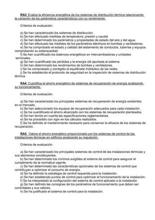 RA3. Evalúa la eficiencia energética de los sistemas de distribución térmica relacionando
la variación de los parámetros característicos con su rendimiento.

    Criterios de evaluación:

    a) Se han caracterizado los sistemas de distribución.
    b) Se han efectuado medidas de temperatura, presión y caudal.
    c) Se han determinado los parámetros y propiedades de estado del aire y del agua.
    d) Se han efectuado las medidas de los parámetros eléctricos en bombas y ventiladores.
    e) Se ha comprobado el estado y calidad del aislamiento de conductos, tuberías y equipos
comprobando su estanqueidad.
    f) Se han cuantificado los balances energéticos en intercambiadores y unidades
 terminales.
    g) Se han cuantificado las pérdidas y la energía útil aportada al sistema.
    h) Se han determinado los rendimientos de bombas y ventiladores.
    i) Se ha comprobado y corregido el equilibrado hidráulico de las redes.
    j) Se ha establecido el protocolo de seguridad en la inspección de sistemas de distribución
térmica.

    RA4. Cuantifica el ahorro energético de sistemas de recuperación de energía analizando
su funcionamiento.

    Criterios de evaluación:

    a) Se han caracterizado los principales sistemas de recuperación de energía existentes
en el mercado.
    b) Se han seleccionado los equipos de recuperación adecuados para cada instalación.
    c) Se ha cuantificado el ahorro alcanzado con los sistemas de recuperación planteados.
    d) Se han tenido en cuenta las especificaciones reglamentarias.
    e) Se ha procedido con rigor en los cálculos realizados.
    f) Se ha definido el mantenimiento necesario para conservar la eficacia de los sistemas de
recuperación.

    RA5. Valora el ahorro energético proporcionado por los sistemas de control de las
instalaciones térmicas en edificios analizando su regulación.

    Criterios de evaluación:

    a) Se han caracterizado los principales sistemas de control de las instalaciones térmicas y
sus elementos constituyentes.
    b) Se han determinado los mínimos exigibles al sistema de control para asegurar el
cumplimento de la normativa vigente.
    c) Se han determinado las características opcionales de los sistemas de control que
contribuyen a optimizar el consumo de energía.
    d) Se ha definido la estrategia de control requerida para la instalación.
    e) Se han establecido puntos de control para optimizar el funcionamiento de la instalación.
    f) Se ha interpretado la configuración del sistema de control aplicado a la instalación.
    g) Se han definido las consignas de los parámetros de funcionamiento que deben ser
controladas y sus valores.
    h) Se ha justificado el sistema de control para la instalación.
 