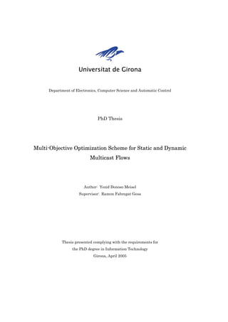Universitat de Girona


     Department of Electronics, Computer Science and Automatic Control




                               PhD Thesis




Multi-Objective Optimization Scheme for Static and Dynamic
                           Multicast Flows




                       Author: Yezid Donoso Meisel
                     Supervisor: Ramon Fabregat Gesa




            Thesis presented complying with the requirements for
                 the PhD degree in Information Technology
                             Girona, April 2005
 
