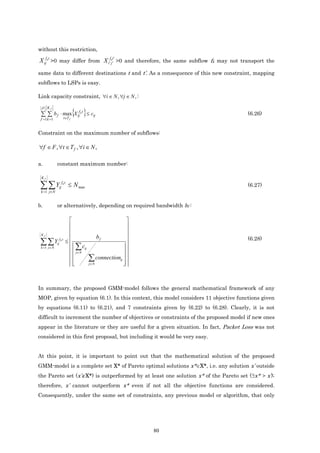 without this restriction,

X ijfk t >0 may differ from X i f' kj t' ' >0 and therefore, the same subflow fk may not transport the
same data to different destinations t and t’. As a consequence of this new constraint, mapping
subflows to LSPs is easy.

Link capacity constraint, ∀i ∈ N , ∀j ∈ N , :


 ∑ ∑ b f ⋅ max{X ij k } ≤ cij
 F Kf
                  f t
                                                                                          (6.26)
 f =1 k =1 t∈T                f




Constraint on the maximum number of subflows:

∀f ∈ F , ∀t ∈ T f , ∀i ∈ N ,

a.            constant maximum number:

 Kf

 ∑ ∑Y
 k =1 j∈N
                   ij
                        fkt
                              ≤ N max                                                     (6.27)


b.            or alternatively, depending on required bandwidth bf :

                                                           
                                                           
 Kf
                                                           
                                            bf                                          (6.28)
 ∑ ∑Y              fkt
                          ≤                                
                             ∑ cij
              ij
 k =1 j ∈ N                                               
                             j∈ N                       
                                      ∑    connectionij  
                                     j∈ N              
                                                          



In summary, the proposed GMM-model follows the general mathematical framework of any
MOP, given by equation (6.1). In this context, this model considers 11 objective functions given
by equations (6.11) to (6.21), and 7 constraints given by (6.22) to (6.28). Clearly, it is not
difficult to increment the number of objectives or constraints of the proposed model if new ones
appear in the literature or they are useful for a given situation. In fact, Packet Loss was not
considered in this first proposal, but including it would be very easy.


At this point, it is important to point out that the mathematical solution of the proposed
GMM-model is a complete set X* of Pareto optimal solutions x*∈X*, i.e. any solution x’ outside
the Pareto set (x’∉X*) is outperformed by at least one solution x* of the Pareto set (∃x* f x’);
therefore, x’ cannot outperform x* even if not all the objective functions are considered.
Consequently, under the same set of constraints, any previous model or algorithm, that only




                                                                80
 