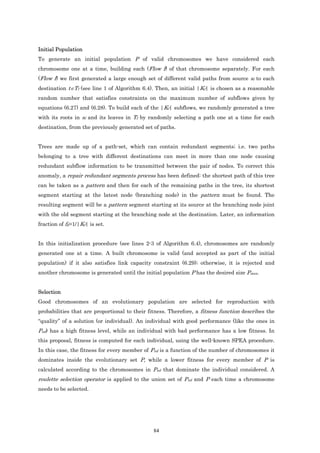 Initial Population
To generate an initial population P of valid chromosomes we have considered each
chromosome one at a time, building each (Flow f) of that chromosome separately. For each
(Flow f) we first generated a large enough set of different valid paths from source sf to each
destination t∈Tf (see line 1 of Algorithm 6.4). Then, an initial |Kf| is chosen as a reasonable
random number that satisfies constraints on the maximum number of subflows given by
equations (6.27) and (6.28). To build each of the |Kf| subflows, we randomly generated a tree
with its roots in sf and its leaves in Tf by randomly selecting a path one at a time for each
destination, from the previously generated set of paths.


Trees are made up of a path-set, which can contain redundant segments; i.e. two paths
belonging to a tree with different destinations can meet in more than one node causing
redundant subflow information to be transmitted between the pair of nodes. To correct this
anomaly, a repair redundant segments process has been defined: the shortest path of this tree
can be taken as a pattern and then for each of the remaining paths in the tree, its shortest
segment starting at the latest node (branching node) in the pattern must be found. The
resulting segment will be a pattern segment starting at its source at the branching node joint
with the old segment starting at the branching node at the destination. Later, an information
fraction of fk=1/|Kf| is set.


In this initialization procedure (see lines 2-3 of Algorithm 6.4), chromosomes are randomly
generated one at a time. A built chromosome is valid (and accepted as part of the initial
population) if it also satisfies link capacity constraint (6.29); otherwise, it is rejected and
another chromosome is generated until the initial population P has the desired size Pmax.


Selection
Good chromosomes of an evolutionary population are selected for reproduction with
probabilities that are proportional to their fitness. Therefore, a fitness function describes the
“quality” of a solution (or individual). An individual with good performance (like the ones in
Pnd) has a high fitness level, while an individual with bad performance has a low fitness. In
this proposal, fitness is computed for each individual, using the well-known SPEA procedure.
In this case, the fitness for every member of Pnd is a function of the number of chromosomes it
dominates inside the evolutionary set P, while a lower fitness for every member of P is
calculated according to the chromosomes in Pnd that dominate the individual considered. A
roulette selection operator is applied to the union set of Pnd and P each time a chromosome
needs to be selected.




                                               84
 