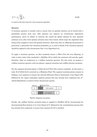 Kf

fk * = fk   ∑f
            k =1
                   k   ,                                                                (6.29)

is used as the last step of a tree crossover operator.


Mutation
A mutation operator is usually used to ensure that an optimal solution can be found with a
probability greater than zero. This operator can improve an evolutionary algorithm’s
performance, given its ability to continue the search for global optimal (or near optimal)
solutions even after local optimal solutions have been found, which stops the algorithm from
being easily trapped in local sub-optimal solutions. Each time that an offspring chromosome is
generated, a (generally low) mutation probability pm is used to decide if the mutation operator
should be applied to this chromosome (line 13 in Algorithm 6.4).


To apply a mutation operator, we first randomly choose a (Flow f) for the new offspring, in
order to later select (also randomly) a (Subflow f,k) in which the mutation will actually apply;
therefore, what we implement is a subflow mutation operator. For this work, we propose a
subflow mutation operator with two phases: segment mutation and subflow fraction mutation.


For the segment mutation phase, a (Path f,k,t) of (Tree f,k) is chosen randomly. At this point, a
node Nj of (Path f,k,t) is selected as a Mutation Point. The segment mutation phase consists in
finding a new segment to connect the selected Mutation Point to destination t (see Figure 6.6),
followed by the repair redundant segment process that has already been explained (see B -
Initial Population), to achieve better chromosome quality.

                             Path f,k,t              Mutation Point

                                N sf      ...   Nj           oldest segment        Nt


                               Ns f    ...      Nj          new segment       Nt



                           Fig 6.6. Segment mutation

Finally, the subflow fraction mutation phase is applied to (Subflow f,k) by incrementing (or
decrementing) flow fraction fk in δ (see Figure 6.7), followed by the normalization process that
has already been explained, to assure that equation (6.12) is satisfied.




                                                              86
 