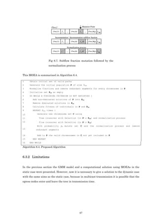 Flow f                                       Mutation Point

                         (Tree f,1)   f1     ...   (Tree f,k)   fk     ...   (Tree f,|Kf|)   f |Kf|

                            Incrementation / decrementation subflow fraction
                         (Tree f,1)   f1     ...   (Tree f,k)   f k±δ ...    (Tree f,|Kf|)   f |Kf|

                                             Normalization process
                         (Tree f,1)   f 1*   ...   (Tree f,k)   f k±δ* ...   (Tree f,|Kf|)   f |Kf|*



                      Fig 6.7. Subflow fraction mutation followed by the
                      normalization process


This MOEA is summarized in Algorithm 6.4.

1    Obtain initial set of valid paths
2    Generate the initial population P of size Pmax
3    Normalize fractions and remove redundant segments for every chromosome in P
4    Initialize set Pnd as empty
5    DO WHILE A FINISHING CRITERIOM IS NOT SATISFIED {
6       Add non-dominated solutions of P into Pnd
7       Remove dominated solutions in Pnd
8       Calculate fitness of individuals in P and Pnd
9       REPEAT Pmax times {
10          Generate new chromosome set C using

11           Tree crossover with Selection (in P ∪ Pnd) and normalization process
12           Flow crossover with Selection (in P ∪ Pnd)
            With   probability        pm mutate         set     C      and     the           normalization   process   and   remove
13        redundant segments

14          Add to P the valid chromosomes in C not yet included in P
15      END REPEAT
16   END WHILE

Algorithm 6.4. Proposed Algorithm


6.3.2 Limitations


In the previous section the GMM model and a computational solution using MOEAs in the
static case were presented. However, now it is necessary to give a solution to the dynamic case
with the same aims as the static case, because in multicast transmission it is possible that the
egress nodes enter and leave the tree in transmission time.




                                                                87
 