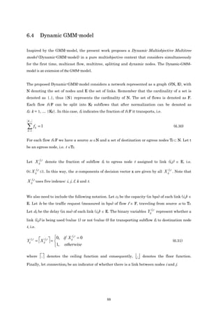 6.4             Dynamic GMM-model

Inspired by the GMM-model, the present work proposes a Dynamic Multiobjective Multitree
model (Dynamic-GMM-model) in a pure multiobjective context that considers simultaneously
for the first time, multicast flow, multitree, splitting and dynamic nodes. The Dynamic-GMM-
model is an extension of the GMM-model.


The proposed Dynamic-GMM-model considers a network represented as a graph G(N, E), with
N denoting the set of nodes and E the set of links. Remember that the cardinality of a set is
denoted as |.|, thus |N| represents the cardinality of N. The set of flows is denoted as F.
Each flow f∈F can be split into Kf subflows that after normalization can be denoted as
fk; k = 1, … |Kf|. In this case, fk indicates the fraction of f∈F it transports, i.e.

 Kf

∑f
k =1
       k   =1                                                                                    (6.30)


For each flow f∈F we have a source sf ∈N and a set of destination or egress nodes Tf ⊂ N. Let t
be an egress node, i.e. t ∈Tf.


                f t
Let X ij k denote the fraction of subflow fk to egress node t assigned to link (i,j) ∈ E, i.e.

          f t                                                                              f t
0≤ X ij k ≤1. In this way, the n components of decision vector x are given by all X ij k . Note that

X ijf k t uses five indexes: i, j, f, k and t.


We also need to include the following notation. Let cij be the capacity (in bps) of each link (i,j) ∈
E. Let bf be the traffic request (measured in bps) of flow f ∈ F, traveling from source sf to Tf.
                                                                                 f t
Let dij be the delay (in ms) of each link (i,j) ∈ E. The binary variables Yij k represent whether a

link (i,j) is being used (value 1) or not (value 0) for transporting subflow fk to destination node
t, i.e.

                          0, if X ijf k t = 0
Yijf k t = X ijf k t  =                                                                       (6.31)
                          1, otherwise

where           
                 .    denotes the ceiling function and consequently,   .   denotes the floor function.

Finally, let connectionij be an indicator of whether there is a link between nodes i and j.




                                                      88
 