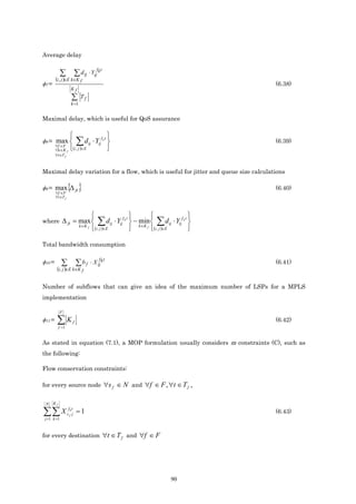 Average delay

                                          f t
             ∑ ∑ d ij ⋅ Yij k
        (i, j )∈E k∈K f
φ7 =                                                                                               (6.38)
                     Kf
                      ∑     Tf
                     k =1


Maximal delay, which is useful for QoS assurance

                                                
φ8 = max 
     ∀f ∈F
                         ∑d      ij   ⋅ Yijf k t                                                  (6.39)
        ∀k ∈K f  i , j ∈E
                        ( )                      
        ∀t ∈T f



Maximal delay variation for a flow, which is useful for jitter and queue size calculations

φ9 = max ∆ ft
        ∀f ∈F
                   { }                                                                             (6.40)
        ∀t ∈T f



                                                                                            
where ∆ ft = max 
                            k ∈K f
                                           ∑d      ij   ⋅ Yijf k t  − min  ∑ d ij ⋅ Yijf k t 
                                                                       k ∈K f
                                       i , j ∈E
                                          ( )                                (i , j )∈E      

Total bandwidth consumption

                                           f t
φ10 =        ∑ ∑b f                  ⋅ X ij k                                                      (6.41)
         (i, j )∈E k∈K f

Number of subflows that can give an idea of the maximum number of LSPs for a MPLS
implementation

             F
φ11 =    ∑K f =1
                      f                                                                            (6.42)


As stated in equation (7.1), a MOP formulation usually considers m constraints (C), such as
the following:

Flow conservation constraints:

for every source node ∀s f ∈ N and ∀f ∈ F , ∀t ∈ T f                                           ,

 N     Kf

∑∑ X
 j =1 k =1
                    fkt
                   sf j   =1                                                                       (6.43)



for every destination ∀t ∈ T f and ∀f ∈ F




                                                                                     90
 