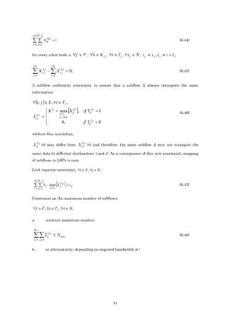 N Kf
               f t
∑∑           X it k = 1                                                                                                  (6.44)
i =1 k =1


for every other node if,                           ∀f ∈ F , ∀k ∈ K f , ∀t ∈ T f , ∀i f ∈ N , i f ≠ s f , i f ≠ t ∈ T f

 N                        N

∑ X i ff kjt − ∑ X iiffk t = 0,
 j =1                     i =1
                                                                                                                         (6.45)


A subflow uniformity constraint, to ensure that a subflow fk always transports the same
information:

∀(i, j ) ∈ E , ∀t ∈ T f ,
            X
            
                          fk
                                     t∈T f ,
                                                  { }
                                   = max X ijfk t , if Yijfk t = 1                                                       (6.46)
X ijfk t   =                        (i , j )∈E
                                      0,                if Yijfk t = 0
            

without this restriction,

X ijfk t >0 may differ from X i f' kj t' ' >0 and therefore, the same subflow fk may not transport the
same data to different destinations t and t’. As a consequence of this new constraint, mapping
of subflows to LSPs is easy.

Link capacity constraint, ∀i ∈ N , ∀j ∈ N , :



 ∑ ∑ b f ⋅ max{X ij k } ≤ cij
  F Kf
                  f t
                                                                                                                         (6.47)
 f =1 k =1 t∈T                 f




Constraint on the maximum number of subflows:

∀f ∈ F , ∀t ∈ T f , ∀i ∈ N ,

a.            constant maximum number:

 Kf

 ∑ ∑Y
 k =1 j∈N
               ij
                    fkt
                           ≤ N max                                                                                       (6.48)


b.            or alternatively, depending on required bandwidth bf :




                                                                             91
 