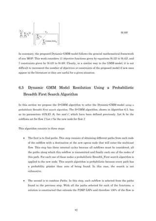                          
                                        
                                        
 Kf                      bf             
                                                                                       (6.49)
 ∑ ∑ Yij ≤   c                         
          fk t

 k =1 j∈N
                ∑ ij                  
                 j∈N                 
                        connectionij  
                      ∑              
                     j∈N             



In summary, the proposed Dynamic-GMM-model follows the general mathematical framework
of any MOP. This work considers 11 objective functions given by equations (6.32) to (6.42), and
7 constraints given by (6.43) to (6.49). Clearly, in a similar way to the GMM-model, it is not
difficult to increment the number of objectives or constraints of the proposed model if new ones
appear in the literature or they are useful for a given situation.




6.5      Dynamic GMM Model Resolution Using a Probabilistic
    Breadth First Search Algorithm

In this section we propose the D-GMM algorithm to solve the Dynamic-GMM-model using a
probabilistic Breadth First search algorithm. The D-GMM algorithm, shown in Algorithm 6.5, has
as its parameters G(N,E), Sf, bwf and t’, which have been defined previously. Let Sf be the
subflows set for flow f. Let t’ be the new node for flow f.


This algorithm consists in three steps:


    •    The first is to find paths. This step consists of obtaining different paths from each node
         of the subflow with a destination at the new egress node that will enter the multicast
         flow. This step has three internal cycles because all subflows must be considered, all
         the paths along which this subflow is transmitted and finally each one of the nodes of
         this path. For each one of these nodes a probabilistic Breadth_First search algorithm is
         applied to the new node. This search algorithm is probabilistic because every path has
         a probability greater than zero of being found. In this case, the search is not
         exhaustive.


    •    The second is to combine Paths. In this step, each subflow is selected from the paths
         found in the previous step. With all the paths selected for each of the functions, a
         solution is constructed that extends the P2MP LSPs and therefore 100% of the flow is




                                                 92
 