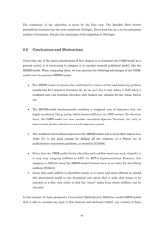 The complexity of the algorithm is given by the first step. The Breadth First Search
probabilistic function has the next complexity O(nlogn). Every loop has an n as the maximum
number of iterations. Finally, the complexity of the algorithm is O(n3logn).




6.6    Conclusions and Motivations

Given that one of the main contributions of this chapter is to formalize the GMM-model as a
general model, it is interesting to compare it to another recently published model, like the
MHDB-model. When comparing them, we can mention the following advantages of the GMM-
model over the previous MHDB-model:


   •   The MHDB-model recognizes the multiobjective nature of the load balancing problem
       considering four objective functions (φ1, φ2, φ6, φ10), but it only solves a SOP using a
       weighted sum cost function, therefore only finding one solution for the whole Pareto
       set.


   •   The MHDB-model simultaneously considers a weighted sum of objectives that are
       highly correlated, like φ2 and φ6, which seems inefficient in a SOP context. On the other
       hand, the GMM-model can also consider correlated objective functions, but only to
       discriminate similar solutions in a multi-objective context.


   •   The weighted sum method proposed in the MHDB-model and several other papers (see
       Table II), is not good enough for finding all the solutions of a Pareto set in
       multiobjective non-convex problems, as stated in [VAN99].


   •   Given that the GMM-model clearly identifies each subflow (and even each subpath), it
       is very easy mapping subflows to LSPs for MPLS implementations. However, this
       mapping is difficult using the MHDB-model because there is no index for identifying
       subflows [SOL04].
   •   Given that each subflow is identified clearly, it is easier and more efficient to extend
       this generalized model to the dynamical case given that a node that wants to be
       included in a flow only needs to find the “closer” nodes from which subflows can be
       obtained.


In this chapter we have proposed a Generalized Multiobjective Multitree model (GMM-model)
that is able to consider any type of flow (unicast and multicast traffic), any number of flows




                                               95
 