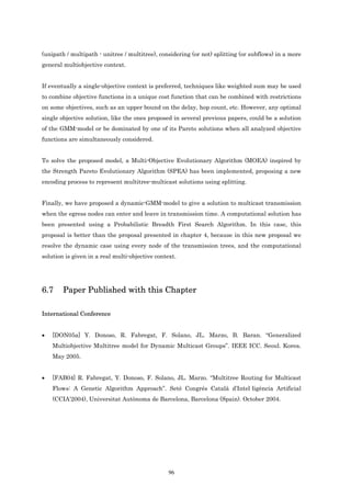 (unipath / multipath - unitree / multitree), considering (or not) splitting (or subflows) in a more
general multiobjective context.


If eventually a single-objective context is preferred, techniques like weighted sum may be used
to combine objective functions in a unique cost function that can be combined with restrictions
on some objectives, such as an upper bound on the delay, hop count, etc. However, any optimal
single objective solution, like the ones proposed in several previous papers, could be a solution
of the GMM-model or be dominated by one of its Pareto solutions when all analyzed objective
functions are simultaneously considered.


To solve the proposed model, a Multi-Objective Evolutionary Algorithm (MOEA) inspired by
the Strength Pareto Evolutionary Algorithm (SPEA) has been implemented, proposing a new
encoding process to represent multitree-multicast solutions using splitting.


Finally, we have proposed a dynamic-GMM-model to give a solution to multicast transmission
when the egress nodes can enter and leave in transmission time. A computational solution has
been presented using a Probabilistic Breadth First Search Algorithm. In this case, this
proposal is better than the proposal presented in chapter 4, because in this new proposal we
resolve the dynamic case using every node of the transmission trees, and the computational
solution is given in a real multi-objective context.




6.7     Paper Published with this Chapter

International Conference


•   [DON05a] Y. Donoso, R. Fabregat, F. Solano, JL. Marzo, B. Baran. “Generalized
    Multiobjective Multitree model for Dynamic Multicast Groups”. IEEE ICC. Seoul. Korea.
    May 2005.


•   [FAB04] R. Fabregat, Y. Donoso, F. Solano, JL. Marzo. “Multitree Routing for Multicast
    Flows: A Genetic Algorithm Approach”. Setè Congrés Català d’Intel·ligència Artificial
    (CCIA’2004), Universitat Autònoma de Barcelona, Barcelona (Spain). October 2004.




                                                 96
 