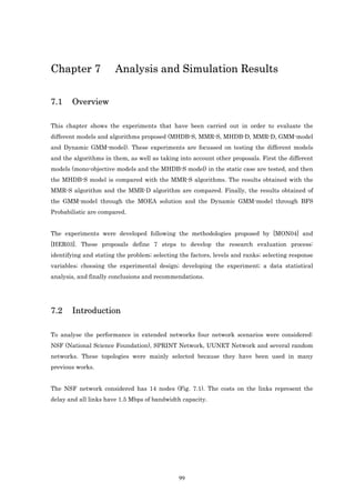 Chapter 7              Analysis and Simulation Results

7.1    Overview

This chapter shows the experiments that have been carried out in order to evaluate the
different models and algorithms proposed (MHDB-S, MMR-S, MHDB-D, MMR-D, GMM-model
and Dynamic GMM-model). These experiments are focussed on testing the different models
and the algorithms in them, as well as taking into account other proposals. First the different
models (mono-objective models and the MHDB-S model) in the static case are tested, and then
the MHDB-S model is compared with the MMR-S algorithms. The results obtained with the
MMR-S algorithm and the MMR-D algorithm are compared. Finally, the results obtained of
the GMM-model through the MOEA solution and the Dynamic GMM-model through BFS
Probabilistic are compared.


The experiments were developed following the methodologies proposed by [MON04] and
[HER03]. These proposals define 7 steps to develop the research evaluation process:
identifying and stating the problem; selecting the factors, levels and ranks; selecting response
variables; choosing the experimental design; developing the experiment; a data statistical
analysis, and finally conclusions and recommendations.




7.2    Introduction

To analyse the performance in extended networks four network scenarios were considered:
NSF (National Science Foundation), SPRINT Network, UUNET Network and several random
networks. These topologies were mainly selected because they have been used in many
previous works.


The NSF network considered has 14 nodes (Fig. 7.1). The costs on the links represent the
delay and all links have 1.5 Mbps of bandwidth capacity.




                                              99
 