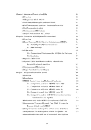 Chapter 5 Mapping subflows to p2mp LSPs                                       53
       5.1 Overview                                                           53
       5.2 The problem of lack of labels                                      53
       5.3 Subflow to LSPs mapping problem in P2MP                            54
       5.4 Subflow assignment based on a linear equation system               56
       5.5 Subflow mapping heuristic                                          59
       5.6 Conclusions and Motivations                                        64
       5.7 Papers Published with this Chapter                                 64
Chapter 6 Generalized Multi-Objective Multitree model                         65
       6.1 Overview                                                           65
       6.2 Basic Concepts of Multi-Objective Optimization and MOEAs           65
              6.2.1 Multi-Objective Optimization scheme                       65
              6.2.2 MOEA concepts                                             70
       6.3 GMM-model                                                          76
              6.3.1 Computational Solution applying MOEA to the Static case   81
              6.3.2 Limitations                                               87
       6.4 Dynamic GMM-model                                                  88
       6.5 Dynamic GMM Model Resolution Using a Probabilistic
              Breadth First Search Algorithm                                  92
       6.6 Conclusions and Motivations                                        95
       6.7 Paper Published with this Chapter                                  96
Chapter 7 Analysis and Simulation Results                                     99
       7.1 Overview                                                           99
       7.2 Introduction                                                       99
       7.3 MHDB-S model versus simplified models: static case                 103
              7.3.1 Comparative Analysis of MHDB-S versus MLU                 104
              7.3.2 Comparative Analysis of MHDB-S versus HC                  107
              7.3.3 Comparative Analysis of MHDB-S versus DL                  109
              7.3.4 Comparative Analysis of MHDB-S versus BC                  111
              7.3.5 Comparative analysis of MHDB-S versus other functions
                      with more than one objective                            113
       7.4 Comparing static model (MHDB-S) with Heuristic (MMR-S)             116
       7.5 Comparison of Proposal of Dynamic Case (MMR-D) versus the
              Proposal of Static case (MMR-S)                                 117
       7.6 Comparison of the multi-objective solution for the Static Case     120
       7.7 Comparison of the multi-objective solution for Dynamic Case        123
       7.8 Comparison between static and dynamic using multi-objective




                                           xii
 